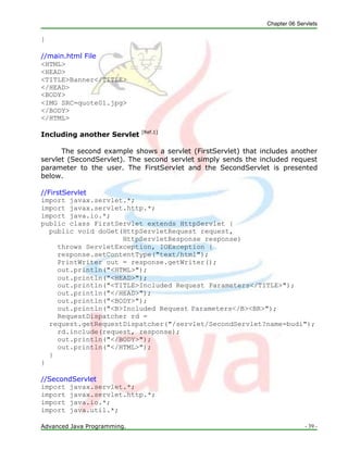 Chapter 06 Servlets
Advanced Java Programming. - 39 -
}
//main.html File
<HTML>
<HEAD>
<TITLE>Banner</TITLE>
</HEAD>
<BODY>
<IMG SRC=quote01.jpg>
</BODY>
</HTML>
Including another Servlet [Ref.1]
The second example shows a servlet (FirstServlet) that includes another
servlet (SecondServlet). The second servlet simply sends the included request
parameter to the user. The FirstServlet and the SecondServlet is presented
below.
//FirstServlet
import javax.servlet.*;
import javax.servlet.http.*;
import java.io.*;
public class FirstServlet extends HttpServlet {
public void doGet(HttpServletRequest request,
HttpServletResponse response)
throws ServletException, IOException {
response.setContentType("text/html");
PrintWriter out = response.getWriter();
out.println("<HTML>");
out.println("<HEAD>");
out.println("<TITLE>Included Request Parameters</TITLE>");
out.println("</HEAD>");
out.println("<BODY>");
out.println("<B>Included Request Parameters</B><BR>");
RequestDispatcher rd =
request.getRequestDispatcher("/servlet/SecondServlet?name=budi");
rd.include(request, response);
out.println("</BODY>");
out.println("</HTML>");
}
}
//SecondServlet
import javax.servlet.*;
import javax.servlet.http.*;
import java.io.*;
import java.util.*;
 