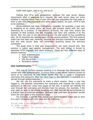 Chapter 06 Servlets
Advanced Java Programming. - 41 -
Caller dials again, and so on, and so on.
Putting this in a web perspective, because the web server always
disconnects after it responds to a request, the web server does not know
whether a request comes from a user who has just requested the first page or
from a user who has requested nine other pages before. As such, HTTP is said
to be stateless.
Being stateless has huge implications. Consider, for example, a user who
is shopping at an online store. As usual, the process starts with the user
searching for a product. If the product is found, the user then enters the
quantity of that product into the shopping cart form and submits it to the
server. But, the user is not yet checking out—he still wants to buy something
else. So he searches the catalog again for the second product. The first product
order has now been lost, however, because the previous connection was closed
and the web server does not remember anything about the previous
connection.
The good news is that web programmers can work around this. The
solution is called user session management. The web server is forced to
associate HTTP requests and client browsers. There are four different ways of
session tracking:
 User Authentication
 Hidden from fields
 URL Re-writing
 Persistent cookies
User Authentication [Ref.2]
One way to perform session tracking is to leverage the information that
comes with user authentication. It occurs when a web server restricts access to
some of its resources to only those clients that log in using a recognized
username and password. After the client logs in, the username is available to a
servlet through getRemoteUser( ).
We can use the username to track a client session. Once a user has
logged in, the browser remembers her username and resends the name and
password as the user views new pages on the site. A servlet can identify the
user through her username and thereby track his session. For example, if the
user adds an item to his virtual shopping cart, that fact can be remembered (in
a shared class or external database, perhaps) and used later by another servlet
when the user goes to the check-out page.
For example, a servlet that utilizes user authentication might add an item
to a user's shopping cart with code like the following:
String name = req.getRemoteUser();
if (name == null) {
// Explain that the server administrator should protect this page
 