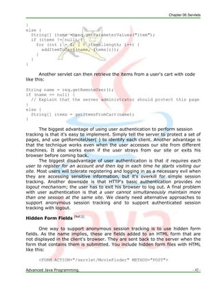 Chapter 06 Servlets
Advanced Java Programming. - 42 -
}
else {
String[] items = req.getParameterValues("item");
if (items != null) {
for (int i = 0; i < items.length; i++) {
addItemToCart(name, items[i]);
}
}
}
Another servlet can then retrieve the items from a user's cart with code
like this:
String name = req.getRemoteUser();
if (name == null) {
// Explain that the server administrator should protect this page
}
else {
String[] items = getItemsFromCart(name);
}
The biggest advantage of using user authentication to perform session
tracking is that it's easy to implement. Simply tell the server to protect a set of
pages, and use getRemoteUser( ) to identify each client. Another advantage is
that the technique works even when the user accesses our site from different
machines. It also works even if the user strays from our site or exits his
browser before coming back.
The biggest disadvantage of user authentication is that it requires each
user to register for an account and then log in each time he starts visiting our
site. Most users will tolerate registering and logging in as a necessary evil when
they are accessing sensitive information, but it's overkill for simple session
tracking. Another downside is that HTTP's basic authentication provides no
logout mechanism; the user has to exit his browser to log out. A final problem
with user authentication is that a user cannot simultaneously maintain more
than one session at the same site. We clearly need alternative approaches to
support anonymous session tracking and to support authenticated session
tracking with logout.
Hidden Form Fields [Ref.2]
One way to support anonymous session tracking is to use hidden form
fields. As the name implies, these are fields added to an HTML form that are
not displayed in the client's browser. They are sent back to the server when the
form that contains them is submitted. You include hidden form files with HTML
like this:
<FORM ACTION="/servlet/MovieFinder" METHOD="POST">
 