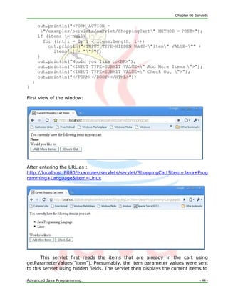 Chapter 06 Servlets
Advanced Java Programming. - 44 -
out.println("<FORM ACTION =
"/examples/servlets/servlet/ShoppingCart" METHOD = POST>");
if (items != null) {
for (int i = 0; i < items.length; i++)
out.println("<INPUT TYPE=HIDDEN NAME="item" VALUE="" +
items[i] + "">");
}
out.println("Would you like to<BR>");
out.println("<INPUT TYPE=SUBMIT VALUE=" Add More Items ">");
out.println("<INPUT TYPE=SUBMIT VALUE=" Check Out ">");
out.println("</FORM></BODY></HTML>");
}
}
First view of the window:
After entering the URL as :
http://localhost:8080/examples/servlets/servlet/ShoppingCart?item=Java+Prog
ramming+Language&item=Linux
This servlet first reads the items that are already in the cart using
getParameterValues("item"). Presumably, the item parameter values were sent
to this servlet using hidden fields. The servlet then displays the current items to
 