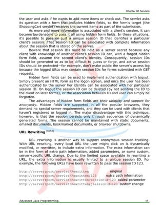 Chapter 06 Servlets
Advanced Java Programming. - 45 -
the user and asks if he wants to add more items or check out. The servlet asks
its question with a form that includes hidden fields, so the form's target (the
ShoppingCart servlet) receives the current items as part of the submission.
As more and more information is associated with a client's session, it can
become burdensome to pass it all using hidden form fields. In these situations,
it's possible to pass on just a unique session ID that identifies a particular
client's session. That session ID can be associated with complete information
about the session that is stored on the server.
Beware that session IDs must be held as a server secret because any
client with knowledge of another client's session ID can, with a forged hidden
form field, assume the second client's identity. Consequently, session IDs
should be generated so as to be difficult to guess or forge, and active session
IDs should be protected—for example, don't make public the server's access log
because the logged URLs may contain session IDs for forms submitted with GET
requests.
Hidden form fields can be used to implement authentication with logout.
Simply present an HTML form as the logon screen, and once the user has been
authenticated by the server her identity can be associated with her particular
session ID. On logout the session ID can be deleted (by not sending the ID to
the client on later forms), or the association between ID and user can simply be
forgotten.
The advantages of hidden form fields are their ubiquity and support for
anonymity. Hidden fields are supported in all the popular browsers, they
demand no special server requirements, and they can be used with clients that
haven't registered or logged in. The major disadvantage with this technique,
however, is that the session persists only through sequences of dynamically
generated forms. The session cannot be maintained with static documents,
emailed documents, bookmarked documents, or browser shutdowns.
URL Rewriting [Ref.2]
URL rewriting is another way to support anonymous session tracking.
With URL rewriting, every local URL the user might click on is dynamically
modified, or rewritten, to include extra information. The extra information can
be in the form of extra path information, added parameters, or some custom,
server-specific URL change. Due to the limited space available in rewriting a
URL, the extra information is usually limited to a unique session ID. For
example, the following URLs have been rewritten to pass the session ID 123.
http://server:port/servlet/Rewritten original
http://server:port/servlet/Rewritten/123 extra path information
http://server:port/servlet/Rewritten?sessionid=123 added parameter
http://server:port/servlet/Rewritten;jsessionid=123 custom change
 