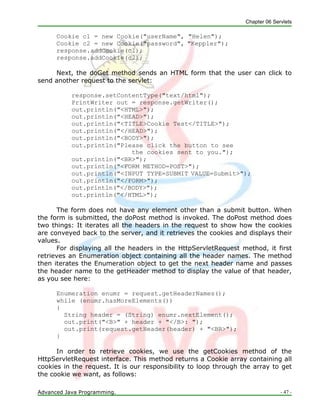 Chapter 06 Servlets
Advanced Java Programming. - 47 -
Cookie c1 = new Cookie("userName", "Helen");
Cookie c2 = new Cookie("password", "Keppler");
response.addCookie(c1);
response.addCookie(c2);
Next, the doGet method sends an HTML form that the user can click to
send another request to the servlet:
response.setContentType("text/html");
PrintWriter out = response.getWriter();
out.println("<HTML>");
out.println("<HEAD>");
out.println("<TITLE>Cookie Test</TITLE>");
out.println("</HEAD>");
out.println("<BODY>");
out.println("Please click the button to see
the cookies sent to you.");
out.println("<BR>");
out.println("<FORM METHOD=POST>");
out.println("<INPUT TYPE=SUBMIT VALUE=Submit>");
out.println("</FORM>");
out.println("</BODY>");
out.println("</HTML>");
The form does not have any element other than a submit button. When
the form is submitted, the doPost method is invoked. The doPost method does
two things: It iterates all the headers in the request to show how the cookies
are conveyed back to the server, and it retrieves the cookies and displays their
values.
For displaying all the headers in the HttpServletRequest method, it first
retrieves an Enumeration object containing all the header names. The method
then iterates the Enumeration object to get the next header name and passes
the header name to the getHeader method to display the value of that header,
as you see here:
Enumeration enumr = request.getHeaderNames();
while (enumr.hasMoreElements())
{
String header = (String) enumr.nextElement();
out.print("<B>" + header + "</B>: ");
out.print(request.getHeader(header) + "<BR>");
}
In order to retrieve cookies, we use the getCookies method of the
HttpServletRequest interface. This method returns a Cookie array containing all
cookies in the request. It is our responsibility to loop through the array to get
the cookie we want, as follows:
 