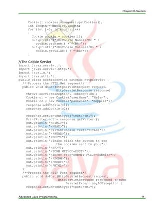 Chapter 06 Servlets
Advanced Java Programming. - 48 -
Cookie[] cookies = request.getCookies();
int length = cookies.length;
for (int i=0; i<length; i++)
{
Cookie cookie = cookies[i];
out.println("<B>Cookie Name:</B> " +
cookie.getName() + "<BR>");
out.println("<B>Cookie Value:</B> " +
cookie.getValue() + "<BR>");
}
//The Cookie Servlet
import javax.servlet.*;
import javax.servlet.http.*;
import java.io.*;
import java.util.*;
public class CookieServlet extends HttpServlet {
/**Process the HTTP Get request*/
public void doGet(HttpServletRequest request,
HttpServletResponse response)
throws ServletException, IOException {
Cookie c1 = new Cookie("userName", "Helen");
Cookie c2 = new Cookie("password", "Keppler");
response.addCookie(c1);
response.addCookie(c2);
response.setContentType("text/html");
PrintWriter out = response.getWriter();
out.println("<HTML>");
out.println("<HEAD>");
out.println("<TITLE>Cookie Test</TITLE>");
out.println("</HEAD>");
out.println("<BODY>");
out.println("Please click the button to see
the cookies sent to you.");
out.println("<BR>");
out.println("<FORM METHOD=POST>");
out.println("<INPUT TYPE=SUBMIT VALUE=Submit>");
out.println("</FORM>");
out.println("</BODY>");
out.println("</HTML>");
}
/**Process the HTTP Post request*/
public void doPost(HttpServletRequest request,
HttpServletResponse response) throws
ServletException,IOException {
response.setContentType("text/html");
 