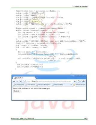 Chapter 06 Servlets
Advanced Java Programming. - 49 -
PrintWriter out = response.getWriter();
out.println("<HTML>");
out.println("<HEAD>");
out.println("<TITLE>Cookie Test</TITLE>");
out.println("</HEAD>");
out.println("<BODY>");
out.println("<H2>Here are all the headers.</H2>");
Enumeration enumr = request.getHeaderNames();
while (enumr.hasMoreElements()) {
String header = (String) enumr.nextElement();
out.print("<B>" + header + "</B>: ");
out.print(request.getHeader(header) + "<BR>");
}
out.println("<BR><BR><H2>And, here are all the cookies.</H2>");
Cookie[] cookies = request.getCookies();
int length = cookies.length;
for (int i=0; i<length; i++)
{
Cookie cookie = cookies[i];
out.println("<B>Cookie Name:</B> " + cookie.getName()
+ "<BR>");
out.println("<B>Cookie Value:</B> " + cookie.getValue()
+ "<BR>");
}
out.println("</BODY>");
out.println("</HTML>");
}
}
 