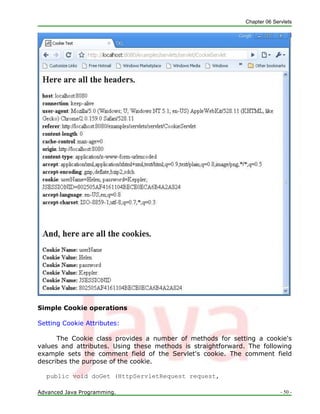 Chapter 06 Servlets
Advanced Java Programming. - 50 -
Simple Cookie operations
Setting Cookie Attributes:
The Cookie class provides a number of methods for setting a cookie's
values and attributes. Using these methods is straightforward. The following
example sets the comment field of the Servlet's cookie. The comment field
describes the purpose of the cookie.
public void doGet (HttpServletRequest request,
 
