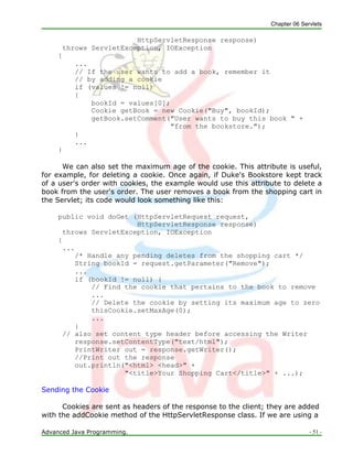 Chapter 06 Servlets
Advanced Java Programming. - 51 -
HttpServletResponse response)
throws ServletException, IOException
{
...
// If the user wants to add a book, remember it
// by adding a cookie
if (values != null)
{
bookId = values[0];
Cookie getBook = new Cookie("Buy", bookId);
getBook.setComment("User wants to buy this book " +
"from the bookstore.");
}
...
}
We can also set the maximum age of the cookie. This attribute is useful,
for example, for deleting a cookie. Once again, if Duke's Bookstore kept track
of a user's order with cookies, the example would use this attribute to delete a
book from the user's order. The user removes a book from the shopping cart in
the Servlet; its code would look something like this:
public void doGet (HttpServletRequest request,
HttpServletResponse response)
throws ServletException, IOException
{
...
/* Handle any pending deletes from the shopping cart */
String bookId = request.getParameter("Remove");
...
if (bookId != null) {
// Find the cookie that pertains to the book to remove
...
// Delete the cookie by setting its maximum age to zero
thisCookie.setMaxAge(0);
...
}
// also set content type header before accessing the Writer
response.setContentType("text/html");
PrintWriter out = response.getWriter();
//Print out the response
out.println("<html> <head>" +
"<title>Your Shopping Cart</title>" + ...);
Sending the Cookie
Cookies are sent as headers of the response to the client; they are added
with the addCookie method of the HttpServletResponse class. If we are using a
 