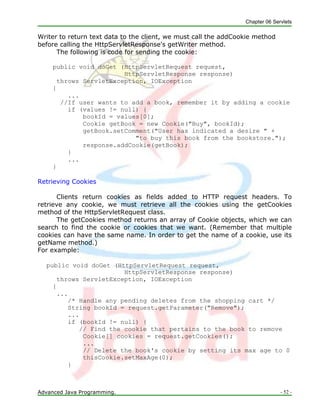 Chapter 06 Servlets
Advanced Java Programming. - 52 -
Writer to return text data to the client, we must call the addCookie method
before calling the HttpServletResponse's getWriter method.
The following is code for sending the cookie:
public void doGet (HttpServletRequest request,
HttpServletResponse response)
throws ServletException, IOException
{
...
//If user wants to add a book, remember it by adding a cookie
if (values != null) {
bookId = values[0];
Cookie getBook = new Cookie("Buy", bookId);
getBook.setComment("User has indicated a desire " +
"to buy this book from the bookstore.");
response.addCookie(getBook);
}
...
}
Retrieving Cookies
Clients return cookies as fields added to HTTP request headers. To
retrieve any cookie, we must retrieve all the cookies using the getCookies
method of the HttpServletRequest class.
The getCookies method returns an array of Cookie objects, which we can
search to find the cookie or cookies that we want. (Remember that multiple
cookies can have the same name. In order to get the name of a cookie, use its
getName method.)
For example:
public void doGet (HttpServletRequest request,
HttpServletResponse response)
throws ServletException, IOException
{
...
/* Handle any pending deletes from the shopping cart */
String bookId = request.getParameter("Remove");
...
if (bookId != null) {
// Find the cookie that pertains to the book to remove
Cookie[] cookies = request.getCookies();
...
// Delete the book's cookie by setting its max age to 0
thisCookie.setMaxAge(0);
}
 