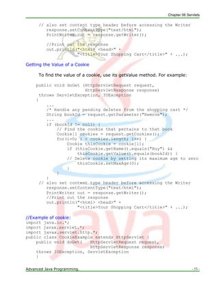 Chapter 06 Servlets
Advanced Java Programming. - 53 -
// also set content type header before accessing the Writer
response.setContentType("text/html");
PrintWriter out = response.getWriter();
//Print out the response
out.println("<html> <head>" +
"<title>Your Shopping Cart</title>" + ...);
Getting the Value of a Cookie
To find the value of a cookie, use its getValue method. For example:
public void doGet (HttpServletRequest request,
HttpServletResponse response)
throws ServletException, IOException
{
...
/* Handle any pending deletes from the shopping cart */
String bookId = request.getParameter("Remove");
...
if (bookId != null) {
// Find the cookie that pertains to that book
Cookie[] cookies = request.getCookies();
for(i=0; i < cookies.length; i++) {
Cookie thisCookie = cookie[i];
if (thisCookie.getName().equals("Buy") &&
thisCookie.getValue().equals(bookId)) {
// Delete cookie by setting its maximum age to zero
thisCookie.setMaxAge(0);
}
}
}
// also set content type header before accessing the Writer
response.setContentType("text/html");
PrintWriter out = response.getWriter();
//Print out the response
out.println("<html> <head>" +
"<title>Your Shopping Cart</title>" + ...);
//Example of cookie:
import java.io.*;
import javax.servlet.*;
import javax.servlet.http.*;
public class CookieExample extends HttpServlet {
public void doGet( HttpServletRequest request,
HttpServletResponse response)
throws IOException, ServletException
{
 
