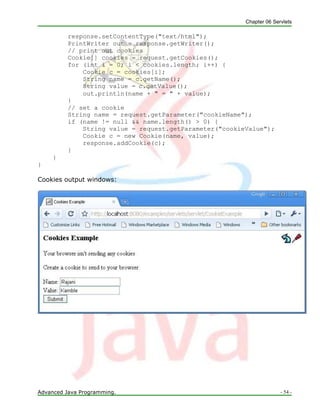 Chapter 06 Servlets
Advanced Java Programming. - 54 -
response.setContentType("text/html");
PrintWriter out = response.getWriter();
// print out cookies
Cookie[] cookies = request.getCookies();
for (int i = 0; i < cookies.length; i++) {
Cookie c = cookies[i];
String name = c.getName();
String value = c.getValue();
out.println(name + " = " + value);
}
// set a cookie
String name = request.getParameter("cookieName");
if (name != null && name.length() > 0) {
String value = request.getParameter("cookieValue");
Cookie c = new Cookie(name, value);
response.addCookie(c);
}
}
}
Cookies output windows:
 