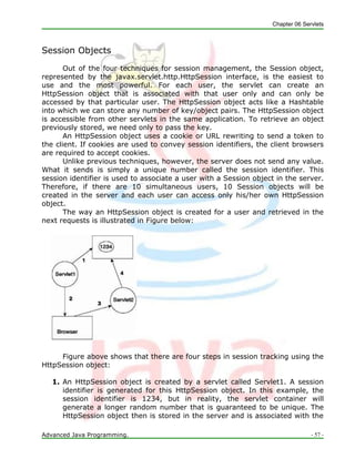Chapter 06 Servlets
Advanced Java Programming. - 57 -
Session Objects
Out of the four techniques for session management, the Session object,
represented by the javax.servlet.http.HttpSession interface, is the easiest to
use and the most powerful. For each user, the servlet can create an
HttpSession object that is associated with that user only and can only be
accessed by that particular user. The HttpSession object acts like a Hashtable
into which we can store any number of key/object pairs. The HttpSession object
is accessible from other servlets in the same application. To retrieve an object
previously stored, we need only to pass the key.
An HttpSession object uses a cookie or URL rewriting to send a token to
the client. If cookies are used to convey session identifiers, the client browsers
are required to accept cookies.
Unlike previous techniques, however, the server does not send any value.
What it sends is simply a unique number called the session identifier. This
session identifier is used to associate a user with a Session object in the server.
Therefore, if there are 10 simultaneous users, 10 Session objects will be
created in the server and each user can access only his/her own HttpSession
object.
The way an HttpSession object is created for a user and retrieved in the
next requests is illustrated in Figure below:
Figure above shows that there are four steps in session tracking using the
HttpSession object:
1. An HttpSession object is created by a servlet called Servlet1. A session
identifier is generated for this HttpSession object. In this example, the
session identifier is 1234, but in reality, the servlet container will
generate a longer random number that is guaranteed to be unique. The
HttpSession object then is stored in the server and is associated with the
 