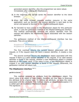 Chapter 06 Servlets
Advanced Java Programming. - 58 -
generated session identifier. Also the programmer can store values
immediately after creating an HttpSession.
2. In the response, the servlet sends the session identifier to the client
browser.
3. When the client browser requests another resource in the same
application, such as Servlet2, the session identifier is sent back to the
server and passed to Servlet2 in the HttpServletRequest object.
4. For Servlet2 to have access to the HttpSession object for this particular
client, it uses the getSession method of the HttpServletRequest interface.
This method automatically retrieves the session identifier from the
request and obtains the HttpSession object associated with the session
identifier.
The getSession method of the HttpServletRequest interface has two
overloads. They are as follows:
HttpSession getSession()
HttpSession getSession(boolean create)
The first overload returns the current session associated with this
request, or if the request does not have a session identifier, it creates a new
one.
The second overload returns the HttpSession object associated with this
request if there is a valid session identifier in the request. If no valid session
identifier is found in the request, whether a new HttpSession object is created
depends on the create value. If the value is true, a new HttpSession object is
created if no valid session identifier is found in the request. Otherwise, the
getSession method will return null.
The HttpSession interface [Ref.1]
getAttribute
This method retrieves an attribute from the HttpSession object. The
return value is an object of type Object; therefore we may have to downcast
the attribute to its original type. To retrieve an attribute, we pass the name
associated with the attribute. This method returns an IllegalStateException if it
is called upon an invalidated HttpSession object.
The signature:
public Object getAttribute(String name)
throws IllegalStateException
 