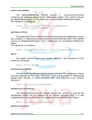 Chapter 06 Servlets
Advanced Java Programming. - 59 -
getAttributeNames
The getAttributeNames method returns a java.util.Enumeration
containing all attribute names in the HttpSession object. This method returns
an IllegalStateException if it is called upon an invalidated HttpSession object.
The signature is as follows:
public java.util.Enumeration getAttributeNames()
throws IllegalStateException
getCreationTime
The getCreationTime method returns the time that the HttpSession object
was created, in milliseconds since January 1, 1970 00:00:00 GMT. This method
returns an IllegalStateException if it is called upon an invalidated HttpSession
object.
The signature is as follows:
public long getCreationTime() throws IllegalStateException
getId
The getID method returns the session identifier. The signature for this
method is as follows:
public String getId()
getLastAccessedTime
The getLastAccessedTime method returns the time the HttpSession object
was last accessed by the client. The return value is the number of milliseconds
lapsed since January 1, 1970 00:00:00 GMT. The following is the method
signature:
public long getLastAccessedTime()
getMaxInactiveInterval
The getMaxInactiveInterval method returns the number of seconds the
HttpSession object will be retained by the servlet container after it is last
accessed before being removed. The signature of this method is as follows:
public int getMaxInactiveInterval()
getServletContext
 