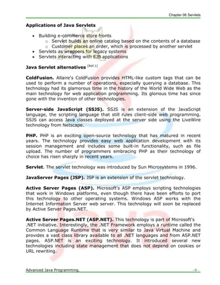 Chapter 06 Servlets
Advanced Java Programming. - 6 -
Applications of Java Servlets
 Building e-commerce store fronts
o Servlet builds an online catalog based on the contents of a database
o Customer places an order, which is processed by another servlet
 Servlets as wrappers for legacy systems
 Servlets interacting with EJB applications
Java Servlet alternatives [Ref.1]
ColdFusion. Allaire's ColdFusion provides HTML-like custom tags that can be
used to perform a number of operations, especially querying a database. This
technology had its glamorous time in the history of the World Wide Web as the
main technology for web application programming. Its glorious time has since
gone with the invention of other technologies.
Server-side JavaScript (SSJS). SSJS is an extension of the JavaScript
language, the scripting language that still rules client-side web programming.
SSJS can access Java classes deployed at the server side using the LiveWire
technology from Netscape.
PHP. PHP is an exciting open-source technology that has matured in recent
years. The technology provides easy web application development with its
session management and includes some built-in functionality, such as file
upload. The number of programmers embracing PHP as their technology of
choice has risen sharply in recent years.
Servlet. The servlet technology was introduced by Sun Microsystems in 1996.
JavaServer Pages (JSP). JSP is an extension of the servlet technology.
Active Server Pages (ASP). Microsoft's ASP employs scripting technologies
that work in Windows platforms, even though there have been efforts to port
this technology to other operating systems. Windows ASP works with the
Internet Information Server web server. This technology will soon be replaced
by Active Server Pages.NET.
Active Server Pages.NET (ASP.NET). This technology is part of Microsoft's
.NET initiative. Interestingly, the .NET Framework employs a runtime called the
Common Language Runtime that is very similar to Java Virtual Machine and
provides a vast class library available to all .NET languages and from ASP.NET
pages. ASP.NET is an exciting technology. It introduced several new
technologies including state management that does not depend on cookies or
URL rewriting.
 