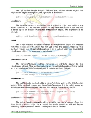 Chapter 06 Servlets
Advanced Java Programming. - 60 -
The getServletContext method returns the ServletContext object the
HttpSession object belongs to. The signature is as follows:
public javax.servlet.ServletContext getServletContext
invalidate
The invalidate method invalidates the HttpSession object and unbinds any
object bound to it. This method throws an IllegalStateException if this method
is called upon an already invalidated HttpSession object. The signature is as
follows:
public void invalidate() throws IllegalStateException
isNew
The isNew method indicates whether the HttpSession object was created
with this request and the client has not yet joined the session tracking. This
method returns an IllegalStateException if it is called upon an invalidated
HttpSession object. Its signature is as follows:
public boolean isNew() throws IllegalStateException
removeAttribute
The removeAttribute method removes an attribute bound to this
HttpSession object. This method returns an IllegalStateException if it is called
upon an invalidated HttpSession object. Its signature is as follows:
public void removeAttribute(String name)
throws IllegalStateException
setAttribute
The setAttribute method adds a name/attribute pair to the HttpSession
object. This method returns an IllegalStateException if it is called upon an
invalidated HttpSession object. The method has the following signature:
public void setAttribute(String name, Object attribute)
throws IllegalStateException
setMaxInactiveInterval
The setMaxInactiveInterval method sets the number of seconds from the
time the HttpSession object is accessed the servlet container will wait before
removing the HttpSession object. The signature is as follows:
 