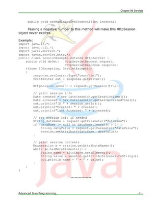 Chapter 06 Servlets
Advanced Java Programming. - 61 -
public void setMaxInactiveInterval(int interval)
Passing a negative number to this method will make this HttpSession
object never expires.
Example:
import java.io.*;
import java.util.*;
import javax.servlet.*;
import javax.servlet.http.*;
public class SessionExample extends HttpServlet {
public void doGet( HttpServletRequest request,
HttpServletResponse response)
throws IOException, ServletException
{
response.setContentType("text/html");
PrintWriter out = response.getWriter();
HttpSession session = request.getSession(true);
// print session info
Date created = new Date(session.getCreationTime());
Date accessed = new Date(session.getLastAccessedTime());
out.println("ID " + session.getId());
out.println("Created: " + created);
out.println("Last Accessed: " + accessed);
// set session info if needed
String dataName = request.getParameter("dataName");
if (dataName != null && dataName.length() > 0) {
String dataValue = request.getParameter("dataValue");
session.setAttribute(dataName, dataValue);
}
// print session contents
Enumeration e = session.getAttributeNames();
while (e.hasMoreElements()) {
String name = (String)e.nextElement();
String value = session.getAttribute(name).toString();
out.println(name + " = " + value);
}
}
}
---------------
 