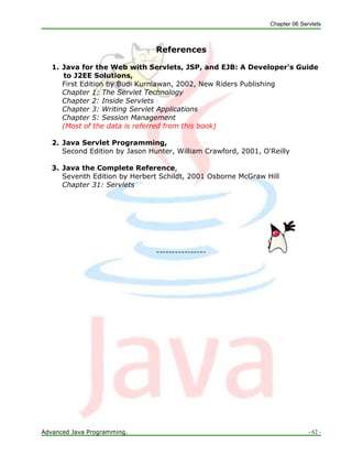 Chapter 06 Servlets
Advanced Java Programming. - 62 -
References
1. Java for the Web with Servlets, JSP, and EJB: A Developer's Guide
to J2EE Solutions,
First Edition by Budi Kurniawan, 2002, New Riders Publishing
Chapter 1: The Servlet Technology
Chapter 2: Inside Servlets
Chapter 3: Writing Servlet Applications
Chapter 5: Session Management
(Most of the data is referred from this book)
2. Java Servlet Programming,
Second Edition by Jason Hunter, William Crawford, 2001, O'Reilly
3. Java the Complete Reference,
Seventh Edition by Herbert Schildt, 2001 Osborne McGraw Hill
Chapter 31: Servlets
----------------
 