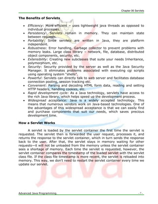 Chapter 06 Servlets
Advanced Java Programming. - 7 -
The Benefits of Servlets
 Efficiency: More efficient – uses lightweight java threads as opposed to
individual processes.
 Persistency: Servlets remain in memory. They can maintain state
between requests.
 Portability: Since servlets are written in Java, they are platform
independent.
 Robustness: Error handling, Garbage collector to prevent problems with
memory leaks. Large class library – network, file, database, distributed
object components, security, etc.
 Extensibility: Creating new subclasses that suite your needs Inheritance,
polymorphism, etc.
 Security: Security provided by the server as well as the Java Security
Manager. It eliminates problems associated with executing cgi scripts
using operating system ―shells‖.
 Powerful: Servlets can directly talk to web server and facilitates database
connection pooling, session tracking etc.
 Convenient: Parsing and decoding HTML form data, reading and setting
HTTP headers, handling cookies, etc.
 Rapid development cycle: As a Java technology, servlets have access to
the rich Java library, which helps speed up the development process.
 Widespread acceptance: Java is a widely accepted technology. This
means that numerous vendors work on Java-based technologies. One of
the advantages of this widespread acceptance is that we can easily find
and purchase components that suit our needs, which saves precious
development time.
How a Servlet Works
A servlet is loaded by the servlet container the first time the servlet is
requested. The servlet then is forwarded the user request, processes it, and
returns the response to the servlet container, which in turn sends the response
back to the user. After that, the servlet stays in memory waiting for other
requests—it will not be unloaded from the memory unless the servlet container
sees a shortage of memory. Each time the servlet is requested, however, the
servlet container compares the timestamp of the loaded servlet with the servlet
class file. If the class file timestamp is more recent, the servlet is reloaded into
memory. This way, we don't need to restart the servlet container every time we
update our servlet.
 