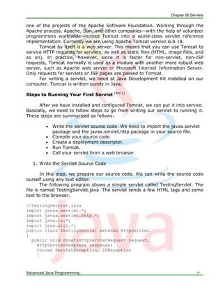 Chapter 06 Servlets
Advanced Java Programming. - 9 -
one of the projects of the Apache Software Foundation. Working through the
Apache process, Apache, Sun, and other companies—with the help of volunteer
programmers worldwide—turned Tomcat into a world-class servlet reference
implementation. Currently we are using Apache Tomcat version 6.0.18.
Tomcat by itself is a web server. This means that you can use Tomcat to
service HTTP requests for servlets, as well as static files (HTML, image files, and
so on). In practice, however, since it is faster for non-servlet, non-JSP
requests, Tomcat normally is used as a module with another more robust web
server, such as Apache web server or Microsoft Internet Information Server.
Only requests for servlets or JSP pages are passed to Tomcat.
For writing a servlet, we need at Java Development Kit installed on our
computer. Tomcat is written purely in Java.
Steps to Running Your First Servlet [Ref.1]
After we have installed and configured Tomcat, we can put it into service.
Basically, we need to follow steps to go from writing our servlet to running it.
These steps are summarized as follows:
 Write the servlet source code. We need to import the javax.servlet
package and the javax.servlet.http package in your source file.
 Compile your source code.
 Create a deployment descriptor.
 Run Tomcat.
 Call your servlet from a web browser.
1. Write the Servlet Source Code
In this step, we prepare our source code. We can write the source code
ourself using any text editor.
The following program shows a simple servlet called TestingServlet. The
file is named TestingServlet.java. The servlet sends a few HTML tags and some
text to the browser.
//TestingServlet.java
import javax.servlet.*;
import javax.servlet.http.*;
import java.io.*;
import java.util.*;
public class TestingServlet extends HttpServlet
{
public void doGet(HttpServletRequest request,
HttpServletResponse response)
throws ServletException, IOException
{
 