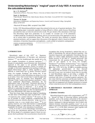 Understanding Heisenberg's ``magical'' paper of July 1925: A new look at
the calculationaldetails
Ian J. R. Aitchisona)
Department of Physics, Theoretical Physics, University of Oxford, Oxford OX1 3NP, United Kingdom
David A. MacManus
Tripos Receptor Research Ltd., Bude-Stratton Business Park, Bude, Cornwall EX23 8LY, United Kingdom
Thomas M. Snyder
Department of Mathematics and Engineering Sciences, Lincoln Land Community College, Spring®eld,
Illinois 62794-9256
~Received 20 January 2004; accepted 3 June 2004!
In July 1925 Heisenberg published a paper that ushered in the new era of quantum mechanics. This
epoch-making paper is generally regarded as being dif®cult to follow, partly because Heisenberg
provided few clues as to how he arrived at his results. We give details of the calculations of the type
that Heisenberg might have performed. As an example we consider one of the anharmonic
oscillator problems considered by Heisenberg, and use our reconstruction of his approach to solve it
up to second order in perturbation theory. The results are precisely those obtained in standard
quantum mechanics, and we suggest that a discussion of the approach, which is based on the direct
calculation of transition frequencies and amplitudes, could usefully be included in undergraduate
courses on quantummechanics.
© @DOI: 10.1119/1.1775243#
I. INTRODUCTION
Heisenberg's paper of July 19251 on ``Quantum-
mechanical reinterpretation of kinematic and mechanical
relations,'' 2,3 was the breakthrough that quickly led to the
®rst complete formulation of quantum mechanics.4 ± 6
Despite its undoubtedly crucial historical role, Heisenberg's
approach in this paper is not generally followed in
undergraduate quantum mechanics courses, in contrast, for
example, to Ein-stein's approach in the teaching of relativity.
Indeed Heisen-berg's paper is widely regarded as being
dif®cult to under-stand and of mainly historical interest
today. For example, Weinberg7 has written that ``If the
reader is mysti®ed at what Heisenberg was doing, he or she
is not alone. I have tried several times to read the paper that
Heisenberg wrote on returning from Heligoland, and,
although I think I under-stand quantum mechanics, I have
never understood Heisen-berg's motivations for the
mathematical steps in his paper. Theoretical physicists in
their most successful work tend to play one of two roles:
they are either sages or magicians ... It is usually not
dif®cult to understand the papers of sage-physicists, but the
papers of magician-physicists are often incomprehensible. In
this sense,Heisenberg's 1925 paper was pure magic.''
There have been many discussions aimed at elucidating
the main ideas in Heisenberg's paper of which Refs. 3 and 8
±18 represent only a partial selection.19 Of course, it may
not be possible to render completely comprehensible the
mysterious processes whereby physicists ``jump over all in-
termediate steps to a new insight about nature.'' 20 In our
opinion, however, one of the main barriers to understanding
Heisenberg's paper is a more prosaic one: namely, he gave
remarkably few details of the calculations he performed.
In Sec. II we brie¯y review Heisenberg's reasoning in set-
ting up his new calculational method. Then we present in
Sec. III the details of a calculation typical of those we con-
jecture that he performed. Our reconstruction is based on the
assumption that, having formulated a method that was ca-
pable of determining the relevant physical quantities ~the
transition frequencies and amplitudes!, Heisenberg then ap-
plied it to various simple mechanical systems, without any
further recourse to the kind of ``inspired guesswork'' that
characterized the old quantum theory. Surprisingly, this
point of view appears to be novel. For example,
MacKinnon10 and Mehra and Rechenberg11 have suggested
that Heisenberg ar-rived at the crucial recursion relations
@see Eqs. ~33!±~36! in Sec. III B# by essentially guessing
the appropriate generali-zation of their classical
counterparts. We are unaware of any evidence that can settle
the issue. In any case, our analysis shows that it is possible
to read Heisenberg's paper as pro-viding a complete ~if
limited! calculational method, the re-sults of which are
consistent with those of standard quantum mechanics. We
also stress both the correctness and the prac-ticality of what
we conjecture to be Heisenberg's calcula-tional method. We
hope that our reappraisal will stimulate instructors to include
at least some discussion of it in their undergraduate courses.
II. HEISENBERG'S TRANSITION AMPLITUDE
APPROACH
A. Quantum kinematics
Heisenberg began his paper with a programmatic call21,22
to ``discard all hope of observing hitherto unobservable
quantities, such as the position and period of the electron,''
and instead to ``try to establish a theoretical quantum me-
chanics, analogous to classical mechanics, but in which only
relations between observable quantities occur.'' As an ex-
ample of such latter quantities, he immediately pointed to the
energies W ( n ) of the Bohr stationary states, together with
the associated Einstein±Bohr frequencies23
1
v~ n , n _a !_  @W~ n !_W~ n _a !#, ~1!
1370 Am. J. Phys. 72 ~11!, November 2004 http://aapt.org/ajp © 2004 AmericanAssociationofPhysics Teachers 1370
2004 American Association of Physics Teachers.
 