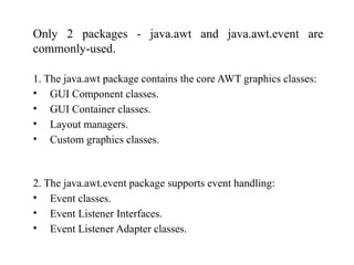 AWT stands for Abstract Window Toolkit. AWT is collection of classes ...
