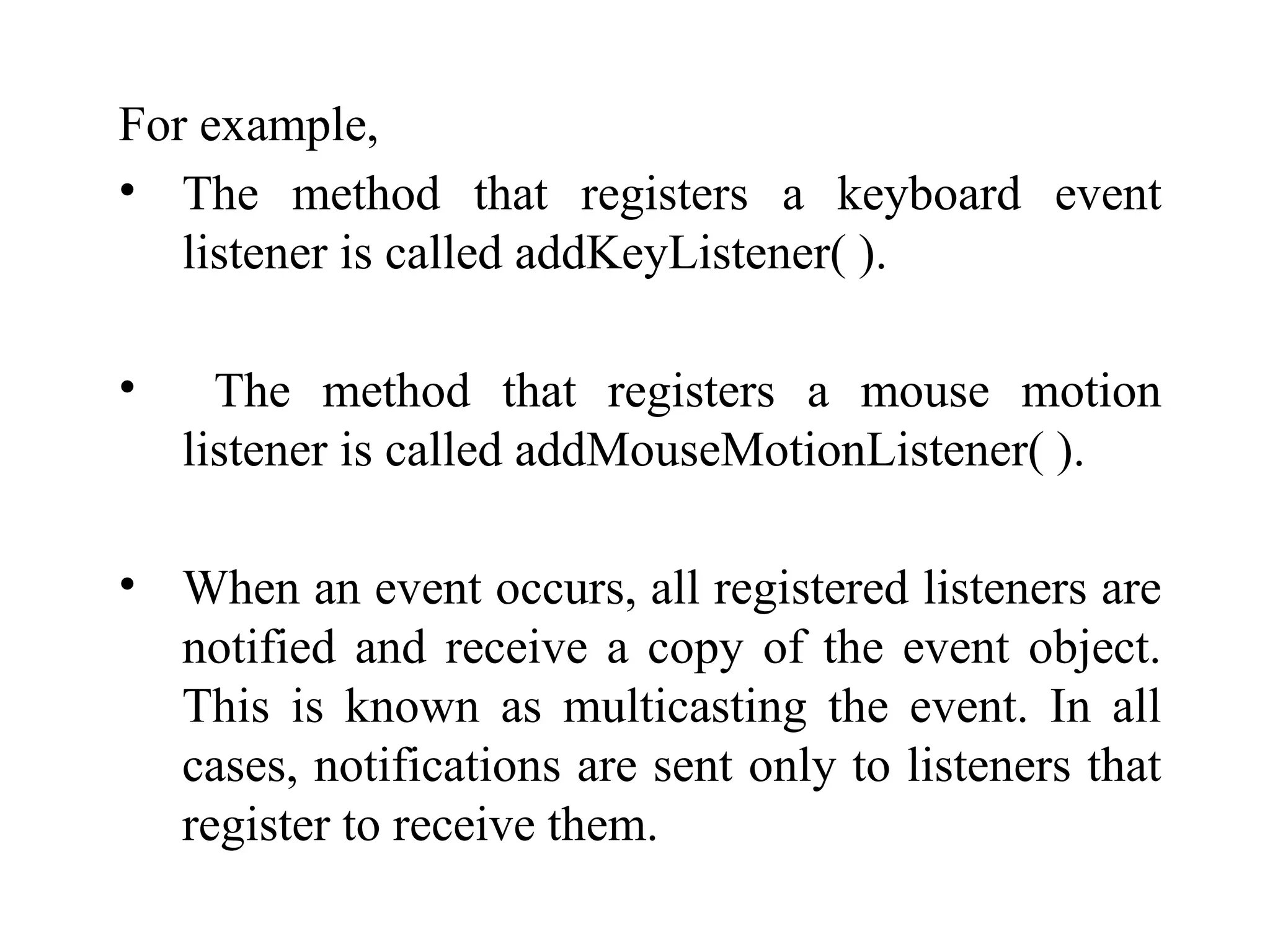 For example,
• The method that registers a keyboard event
listener is called addKeyListener( ).
• The method that registers a mouse motion
listener is called addMouseMotionListener( ).
• When an event occurs, all registered listeners are
notified and receive a copy of the event object.
This is known as multicasting the event. In all
cases, notifications are sent only to listeners that
register to receive them.
 