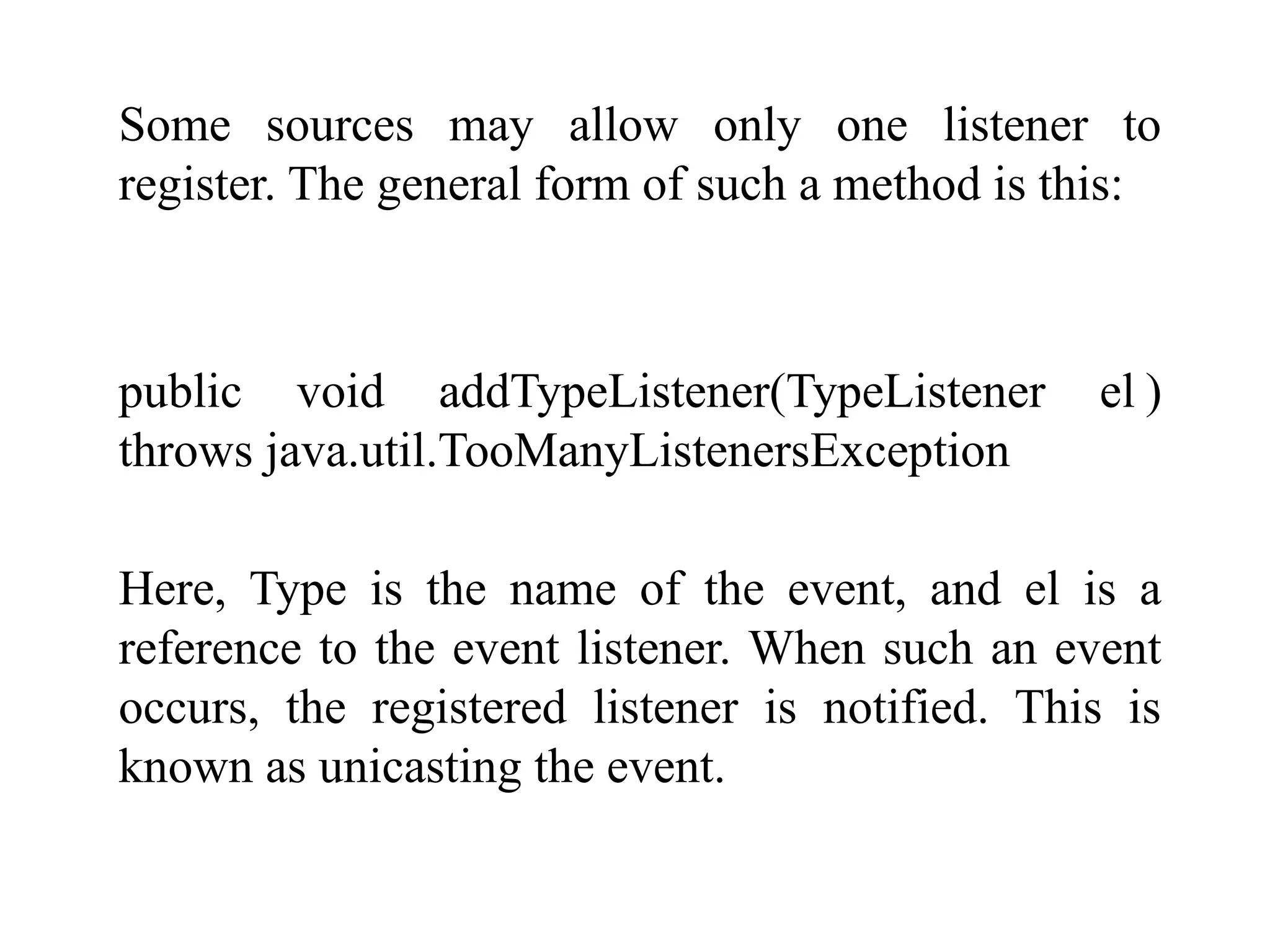 Some sources may allow only one listener to
register. The general form of such a method is this:
public void addTypeListener(TypeListener el )
throws java.util.TooManyListenersException
Here, Type is the name of the event, and el is a
reference to the event listener. When such an event
occurs, the registered listener is notified. This is
known as unicasting the event.
 