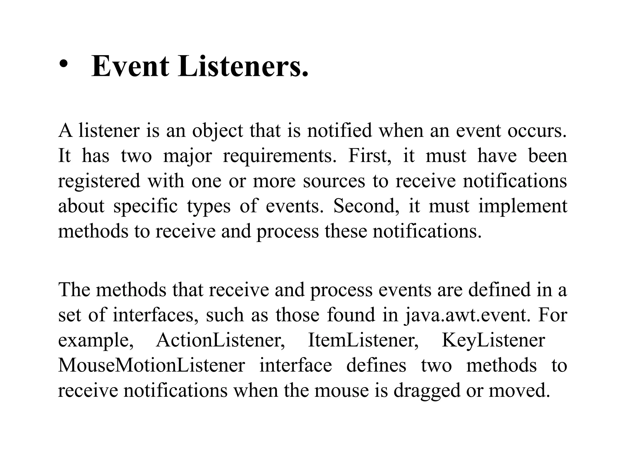 • Event Listeners.
A listener is an object that is notified when an event occurs.
It has two major requirements. First, it must have been
registered with one or more sources to receive notifications
about specific types of events. Second, it must implement
methods to receive and process these notifications.
The methods that receive and process events are defined in a
set of interfaces, such as those found in java.awt.event. For
example, ActionListener, ItemListener, KeyListener
MouseMotionListener interface defines two methods to
receive notifications when the mouse is dragged or moved.
 