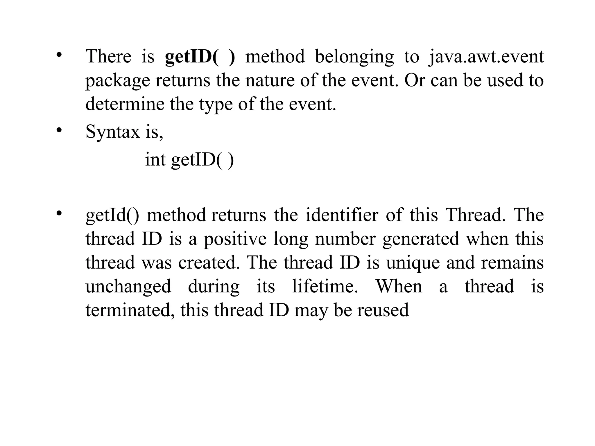 • There is getID( ) method belonging to java.awt.event
package returns the nature of the event. Or can be used to
determine the type of the event.
• Syntax is,
int getID( )
• getId() method returns the identifier of this Thread. The
thread ID is a positive long number generated when this
thread was created. The thread ID is unique and remains
unchanged during its lifetime. When a thread is
terminated, this thread ID may be reused
 