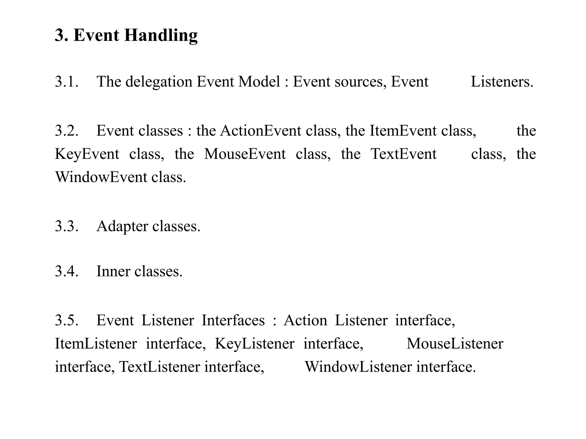 3. Event Handling
3.1. The delegation Event Model : Event sources, Event Listeners.
3.2. Event classes : the ActionEvent class, the ItemEvent class, the
KeyEvent class, the MouseEvent class, the TextEvent class, the
WindowEvent class.
3.3. Adapter classes.
3.4. Inner classes.
3.5. Event Listener Interfaces : Action Listener interface,
ItemListener interface, KeyListener interface, MouseListener
interface, TextListener interface, WindowListener interface.
 