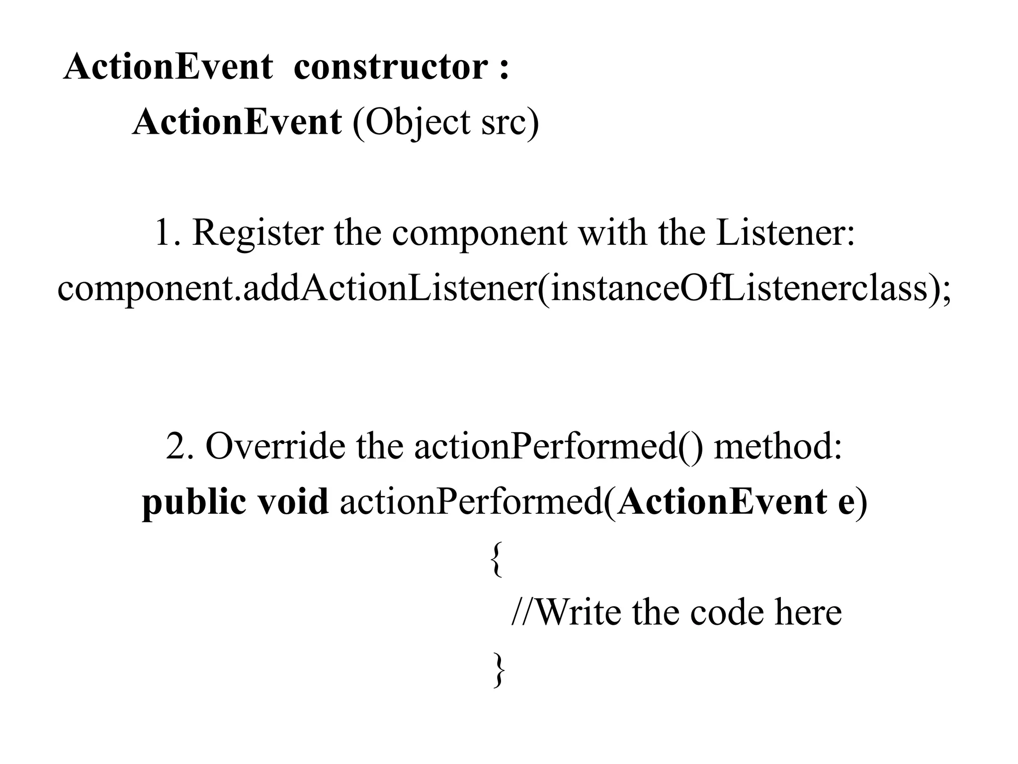 ActionEvent constructor :
ActionEvent (Object src)
1. Register the component with the Listener:
component.addActionListener(instanceOfListenerclass);
2. Override the actionPerformed() method:
public void actionPerformed(ActionEvent e)
{
//Write the code here
}
 
