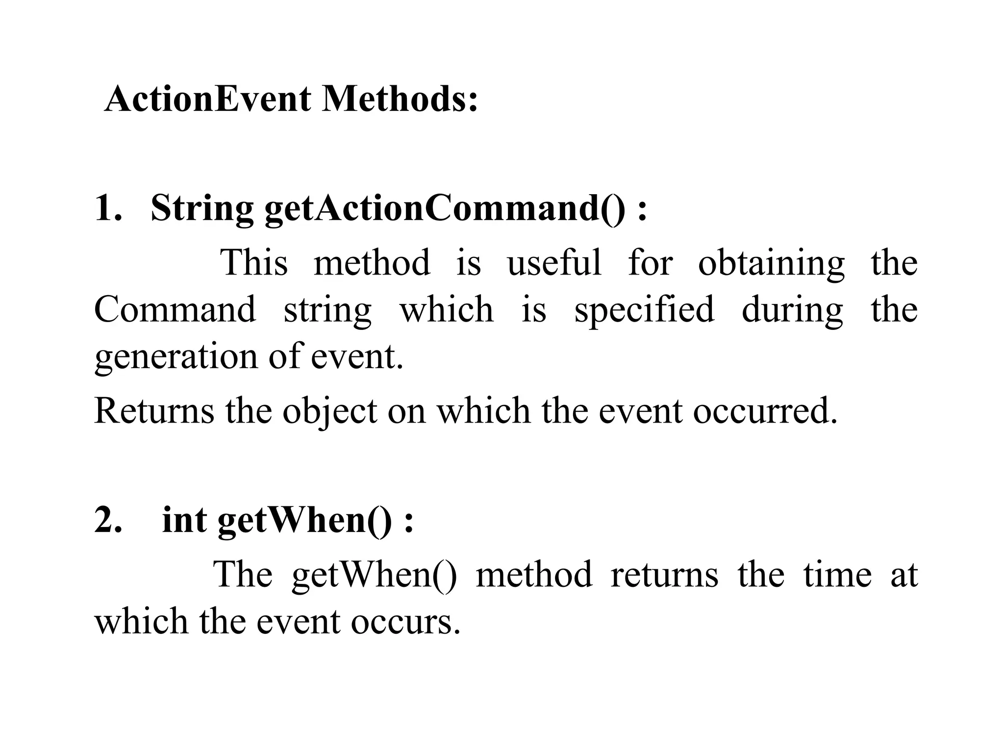 ActionEvent Methods:
1. String getActionCommand() :
This method is useful for obtaining the
Command string which is specified during the
generation of event.
Returns the object on which the event occurred.
2. int getWhen() :
The getWhen() method returns the time at
which the event occurs.
 