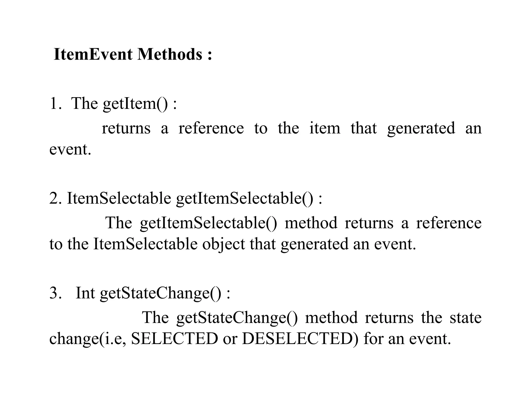 ItemEvent Methods :
1. The getItem() :
returns a reference to the item that generated an
event.
2. ItemSelectable getItemSelectable() :
The getItemSelectable() method returns a reference
to the ItemSelectable object that generated an event.
3. Int getStateChange() :
The getStateChange() method returns the state
change(i.e, SELECTED or DESELECTED) for an event.
 