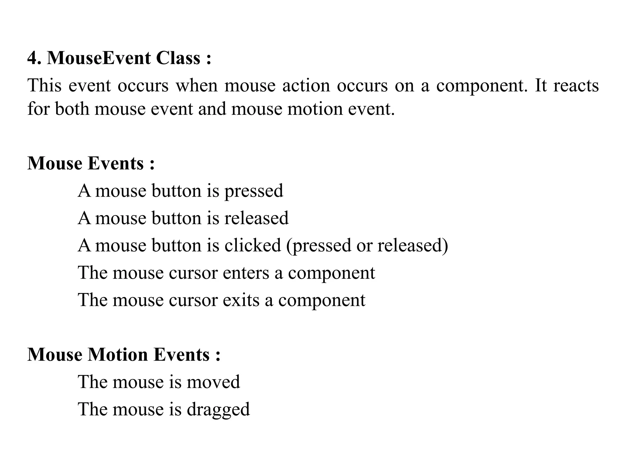 4. MouseEvent Class :
This event occurs when mouse action occurs on a component. It reacts
for both mouse event and mouse motion event.
Mouse Events :
A mouse button is pressed
A mouse button is released
A mouse button is clicked (pressed or released)
The mouse cursor enters a component
The mouse cursor exits a component
Mouse Motion Events :
The mouse is moved
The mouse is dragged
 
