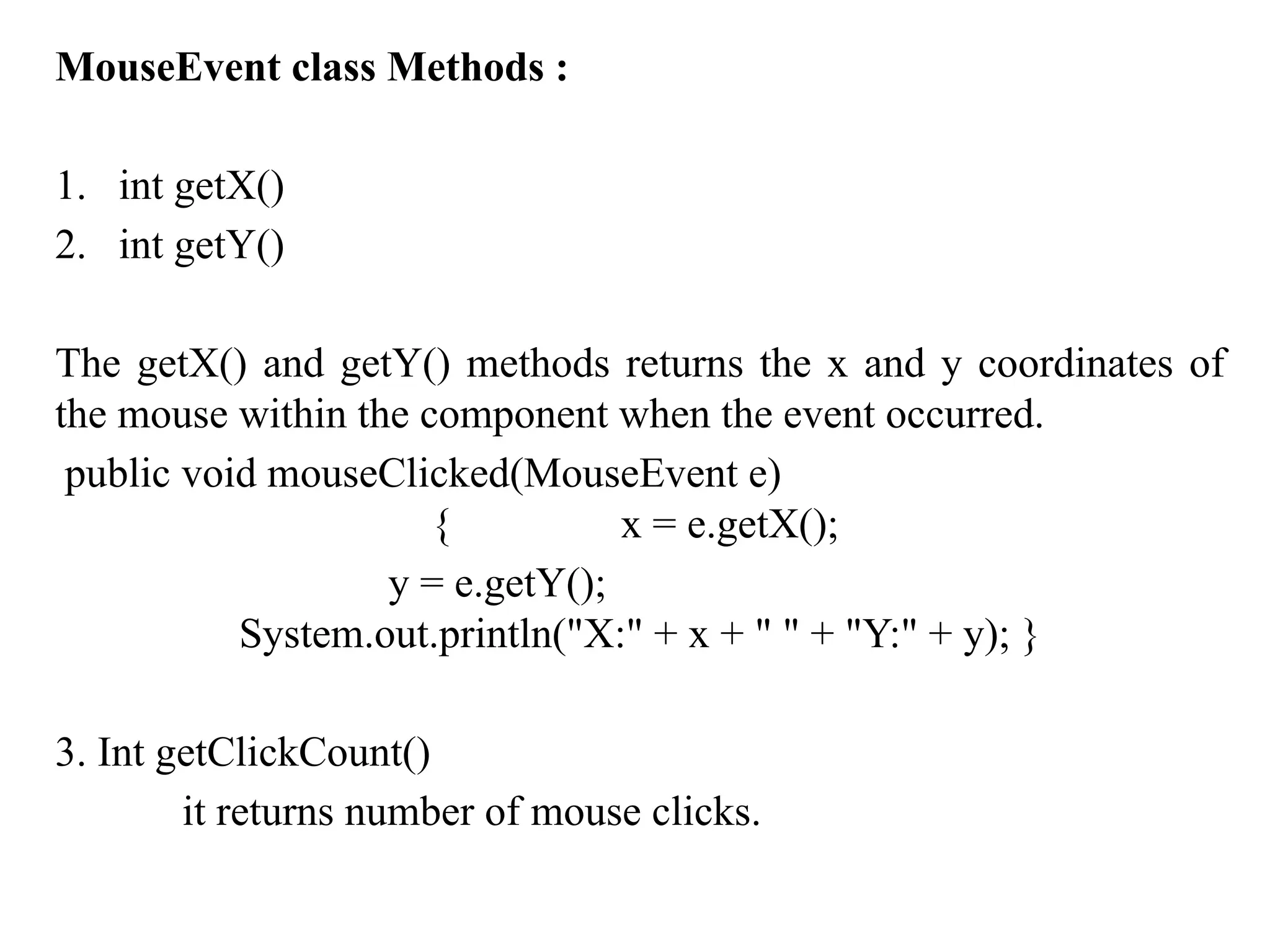 MouseEvent class Methods :
1. int getX()
2. int getY()
The getX() and getY() methods returns the x and y coordinates of
the mouse within the component when the event occurred.
public void mouseClicked(MouseEvent e)
{ x = e.getX();
y = e.getY();
System.out.println("X:" + x + " " + "Y:" + y); }
3. Int getClickCount()
it returns number of mouse clicks.
 