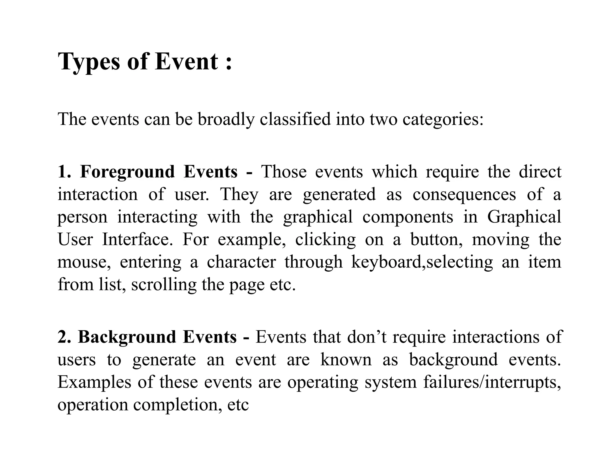 Types of Event :
The events can be broadly classified into two categories:
1. Foreground Events - Those events which require the direct
interaction of user. They are generated as consequences of a
person interacting with the graphical components in Graphical
User Interface. For example, clicking on a button, moving the
mouse, entering a character through keyboard,selecting an item
from list, scrolling the page etc.
2. Background Events - Events that don’t require interactions of
users to generate an event are known as background events.
Examples of these events are operating system failures/interrupts,
operation completion, etc
 