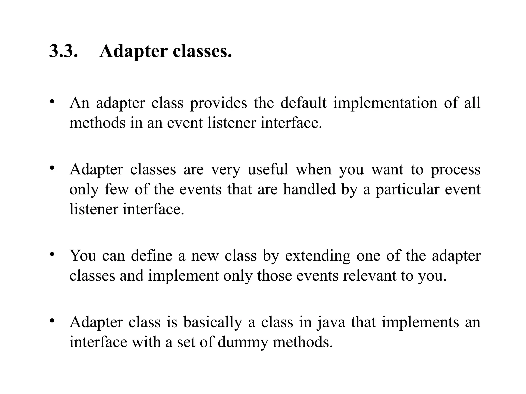 3.3. Adapter classes.
• An adapter class provides the default implementation of all
methods in an event listener interface.
• Adapter classes are very useful when you want to process
only few of the events that are handled by a particular event
listener interface.
• You can define a new class by extending one of the adapter
classes and implement only those events relevant to you.
• Adapter class is basically a class in java that implements an
interface with a set of dummy methods.
 