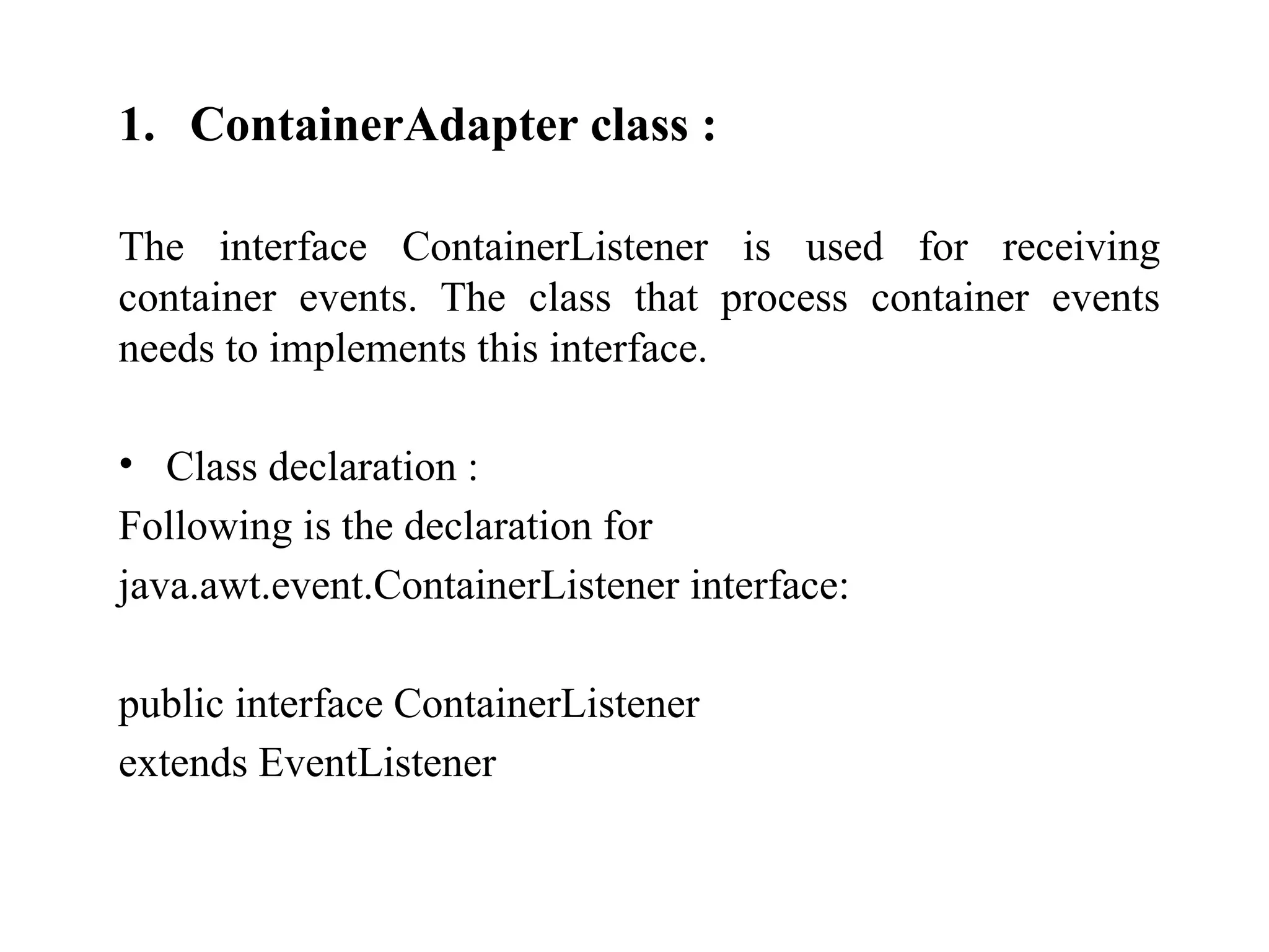 1. ContainerAdapter class :
The interface ContainerListener is used for receiving
container events. The class that process container events
needs to implements this interface.
• Class declaration :
Following is the declaration for
java.awt.event.ContainerListener interface:
public interface ContainerListener
extends EventListener
 