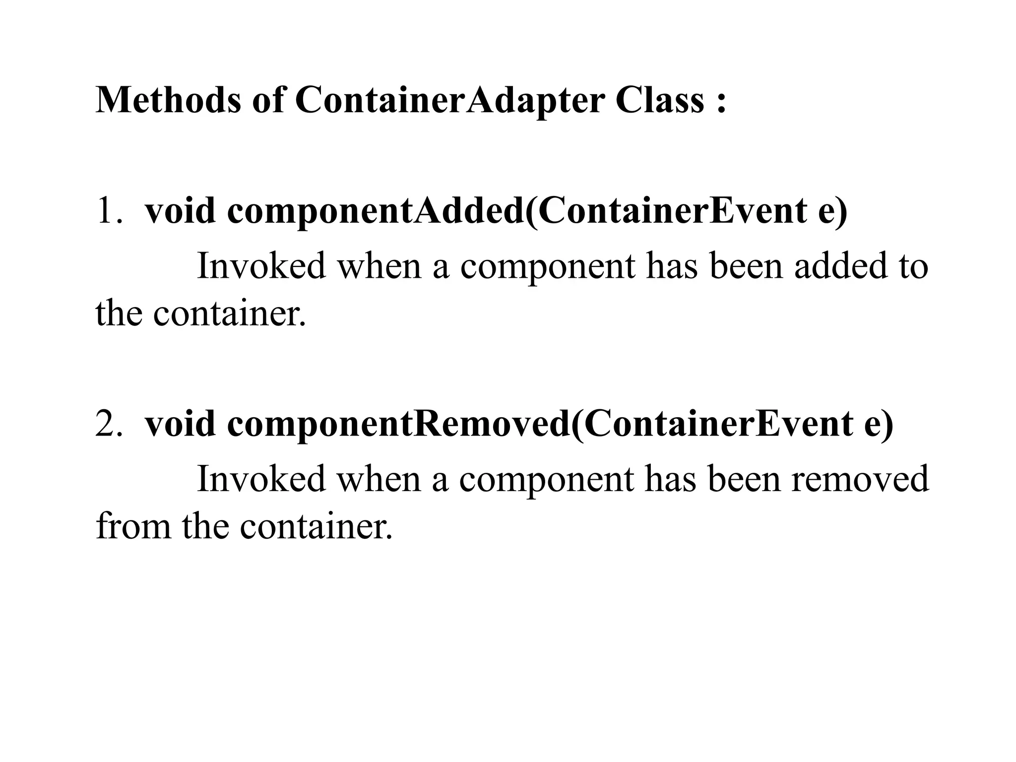 Methods of ContainerAdapter Class :
1. void componentAdded(ContainerEvent e)
Invoked when a component has been added to
the container.
2. void componentRemoved(ContainerEvent e)
Invoked when a component has been removed
from the container.
 
