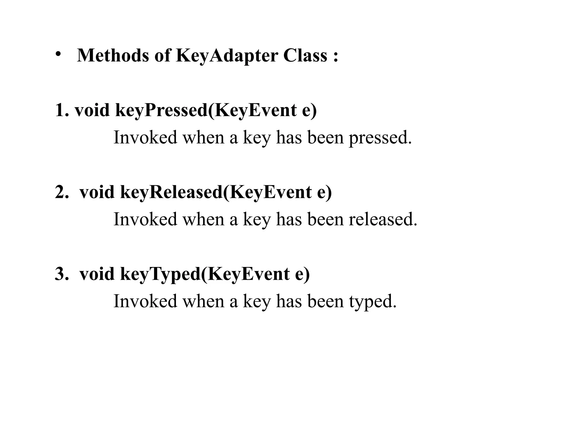 • Methods of KeyAdapter Class :
1. void keyPressed(KeyEvent e)
Invoked when a key has been pressed.
2. void keyReleased(KeyEvent e)
Invoked when a key has been released.
3. void keyTyped(KeyEvent e)
Invoked when a key has been typed.
 