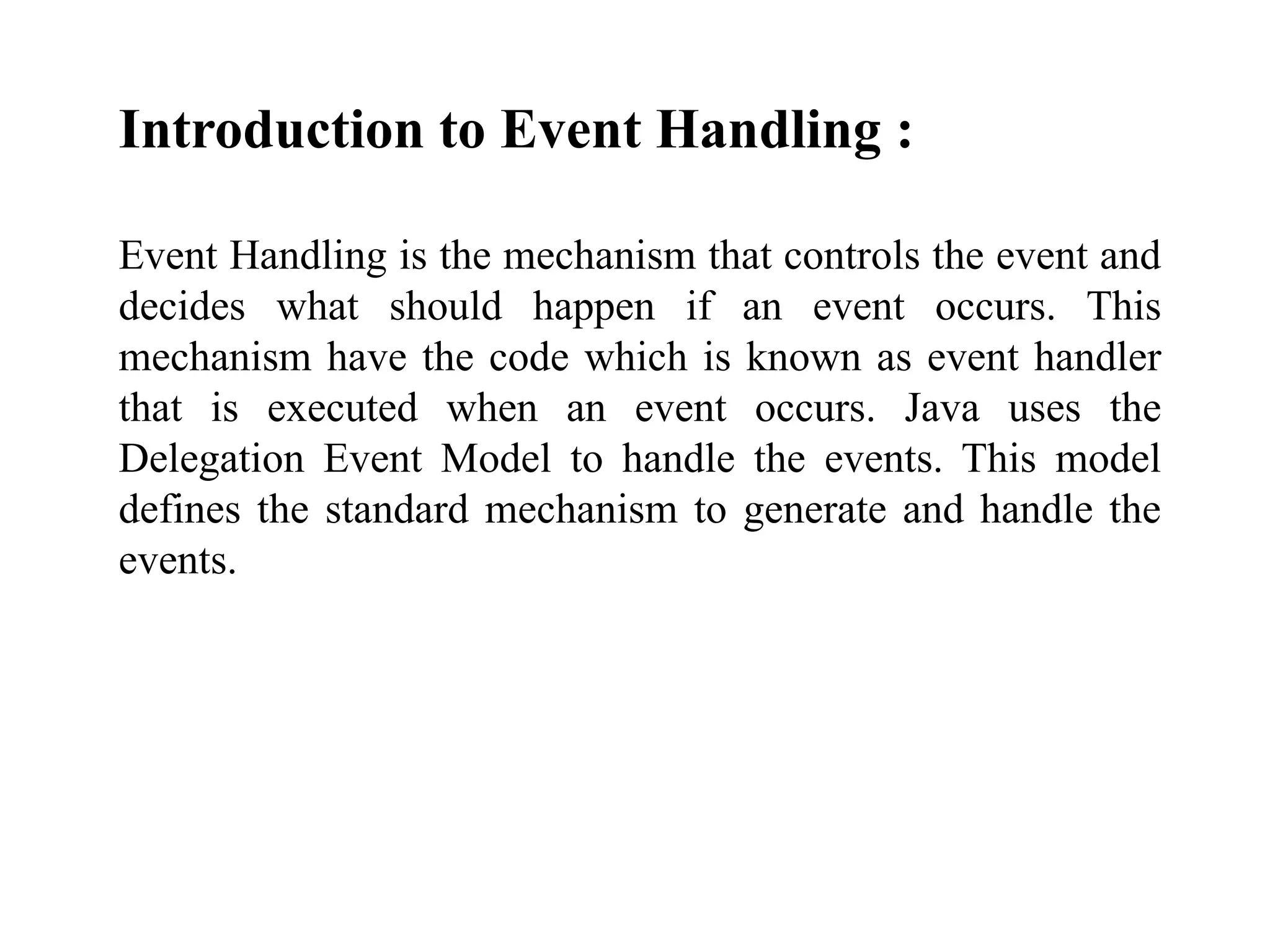 Introduction to Event Handling :
Event Handling is the mechanism that controls the event and
decides what should happen if an event occurs. This
mechanism have the code which is known as event handler
that is executed when an event occurs. Java uses the
Delegation Event Model to handle the events. This model
defines the standard mechanism to generate and handle the
events.
 
