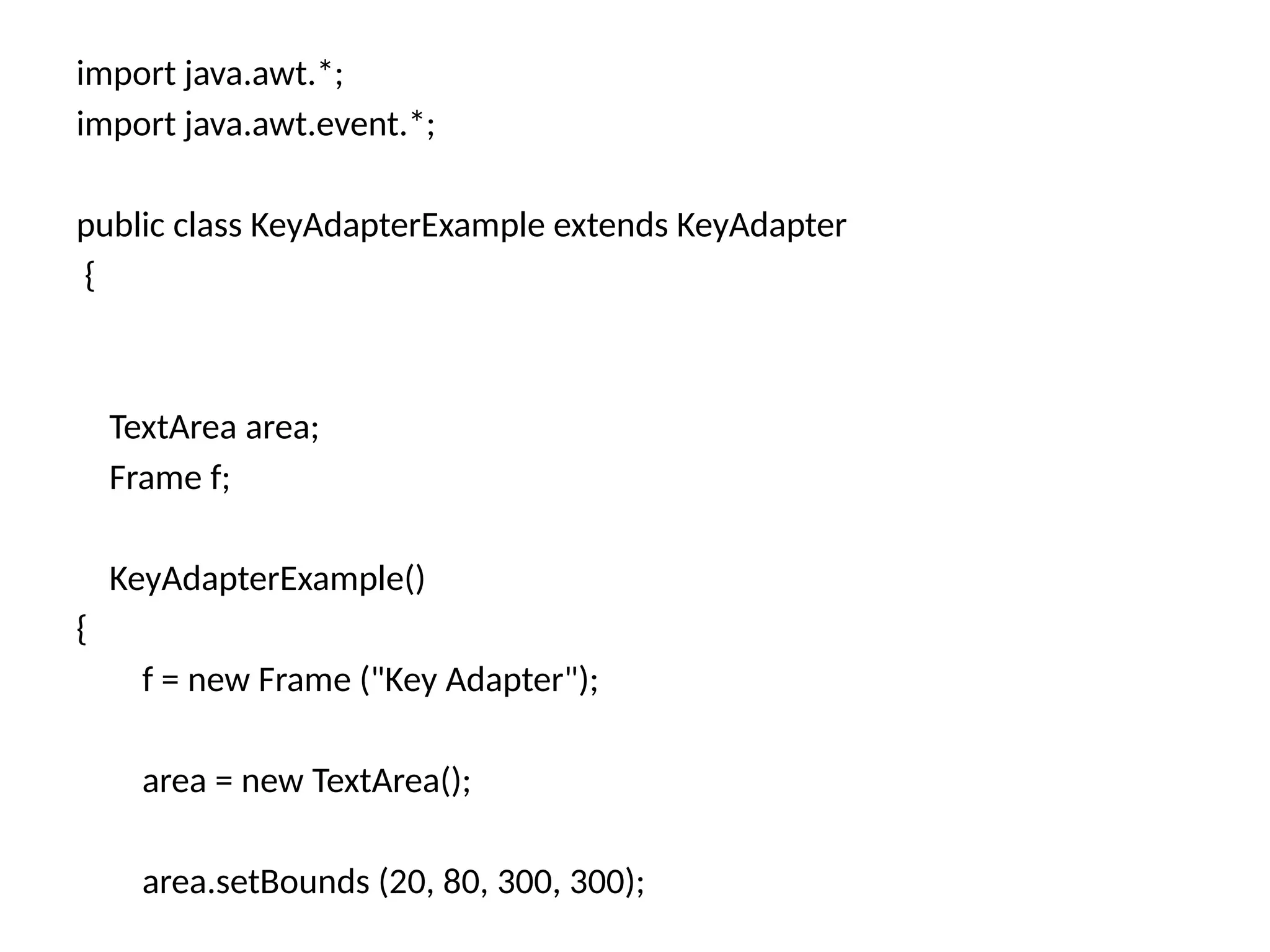 import java.awt.*;
import java.awt.event.*;
public class KeyAdapterExample extends KeyAdapter
{
TextArea area;
Frame f;
KeyAdapterExample()
{
f = new Frame ("Key Adapter");
area = new TextArea();
area.setBounds (20, 80, 300, 300);
 