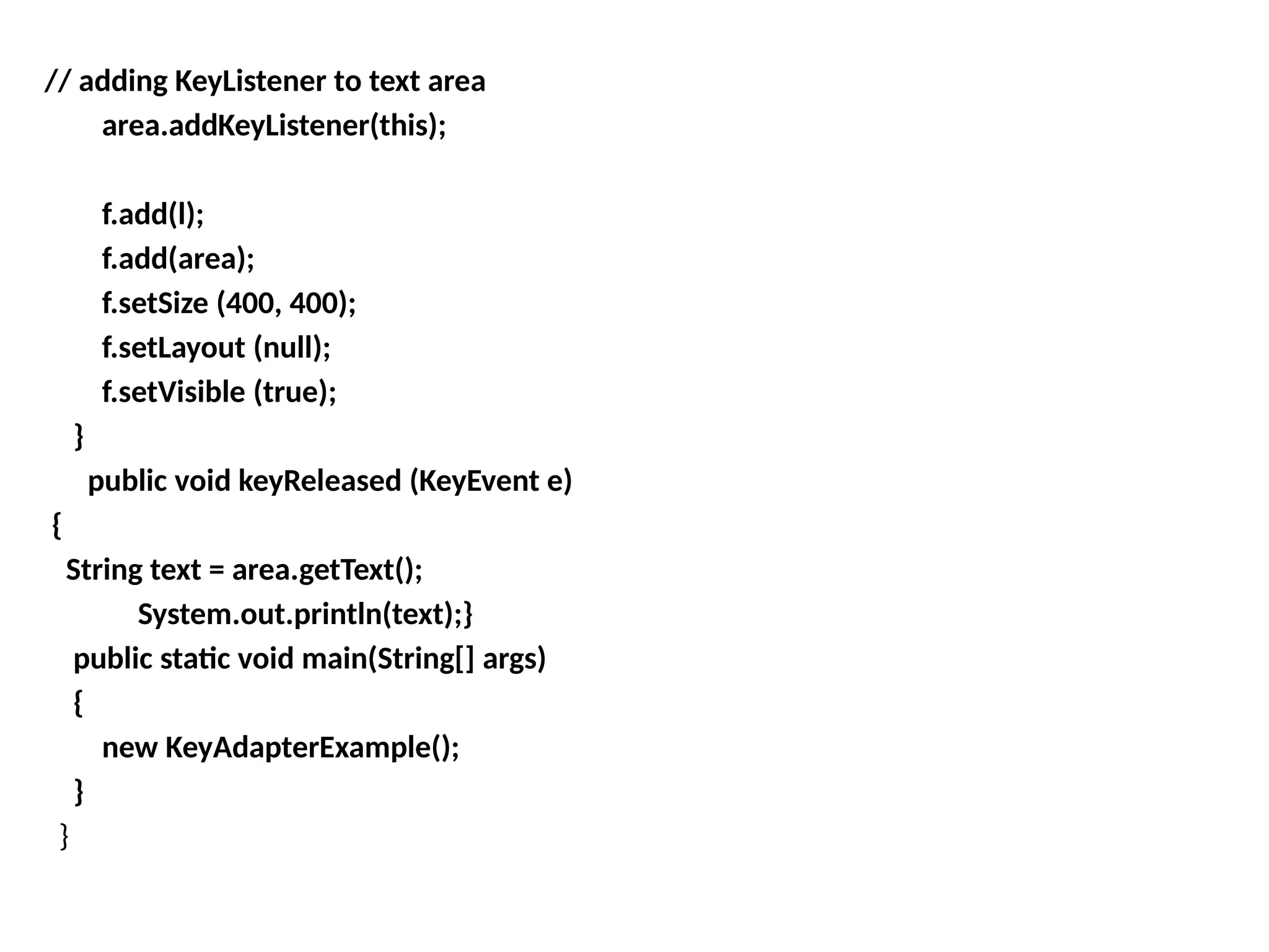 // adding KeyListener to text area
area.addKeyListener(this);
f.add(l);
f.add(area);
f.setSize (400, 400);
f.setLayout (null);
f.setVisible (true);
}
public void keyReleased (KeyEvent e)
{
String text = area.getText();
System.out.println(text);}
public static void main(String[] args)
{
new KeyAdapterExample();
}
}
 