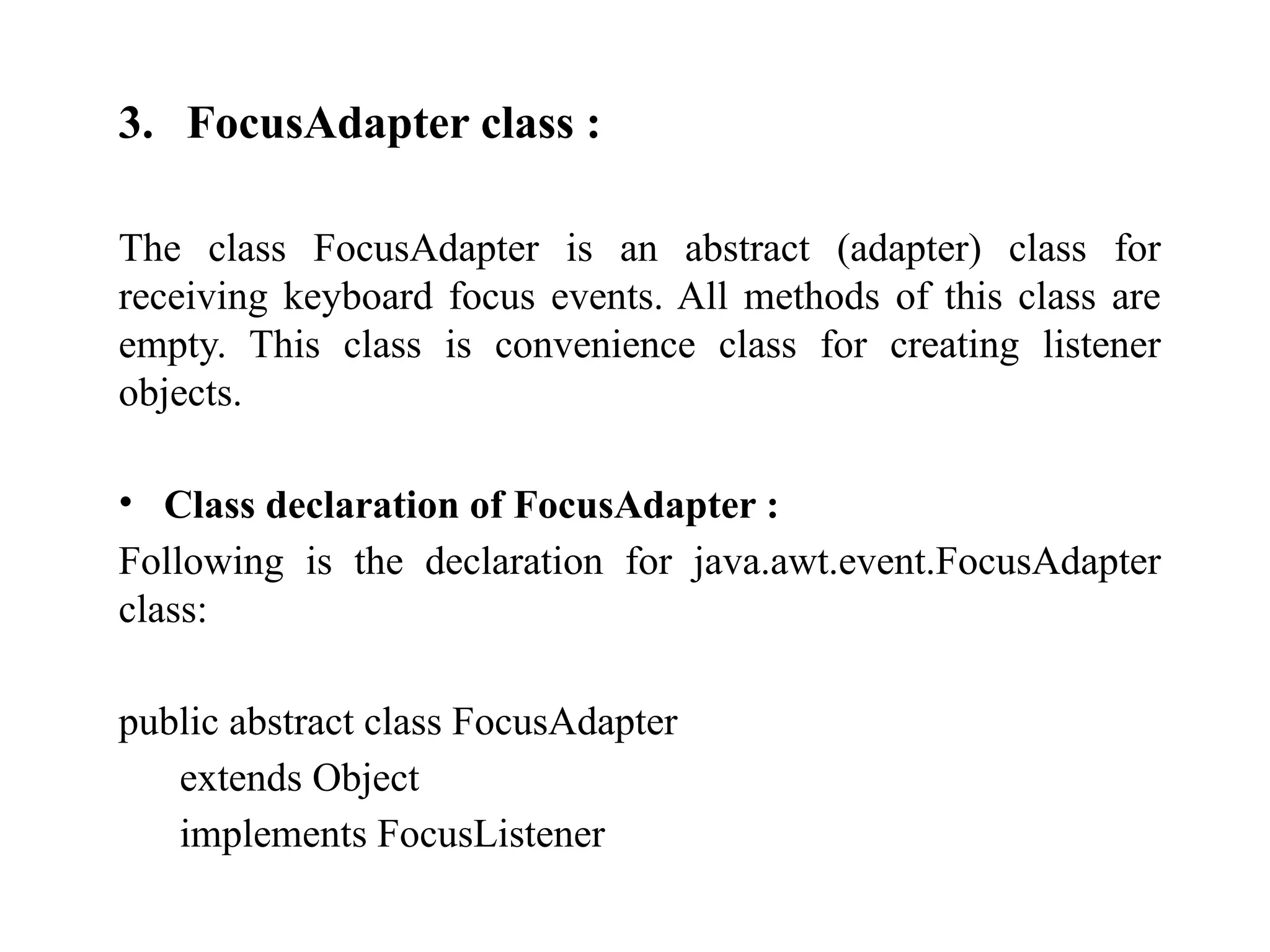 3. FocusAdapter class :
The class FocusAdapter is an abstract (adapter) class for
receiving keyboard focus events. All methods of this class are
empty. This class is convenience class for creating listener
objects.
• Class declaration of FocusAdapter :
Following is the declaration for java.awt.event.FocusAdapter
class:
public abstract class FocusAdapter
extends Object
implements FocusListener
 