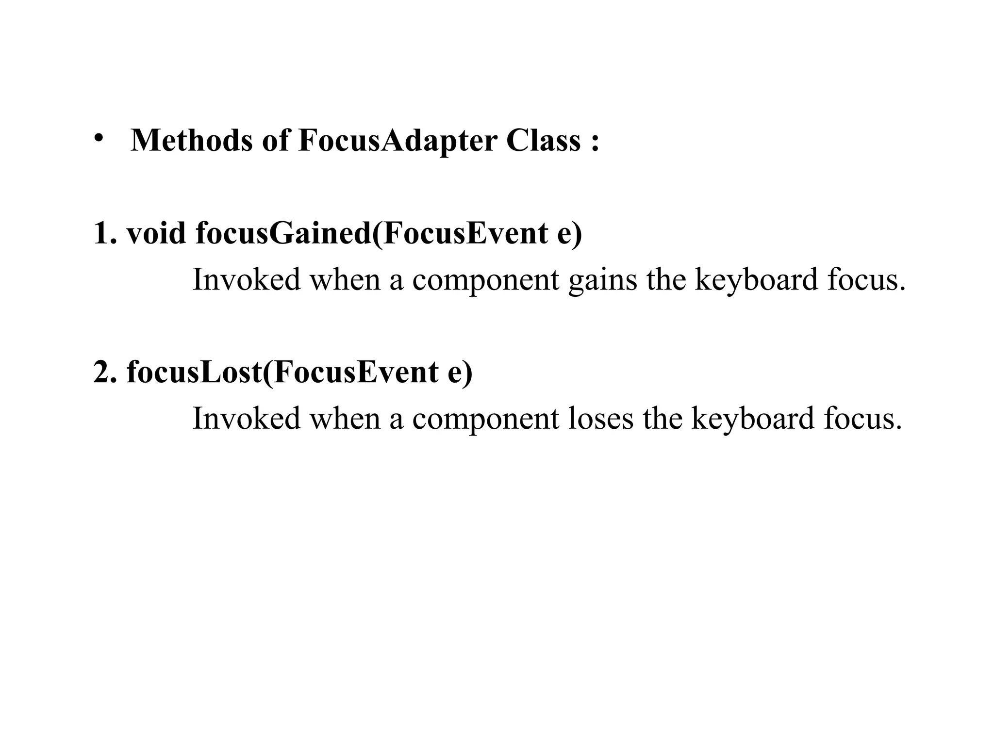 • Methods of FocusAdapter Class :
1. void focusGained(FocusEvent e)
Invoked when a component gains the keyboard focus.
2. focusLost(FocusEvent e)
Invoked when a component loses the keyboard focus.
 