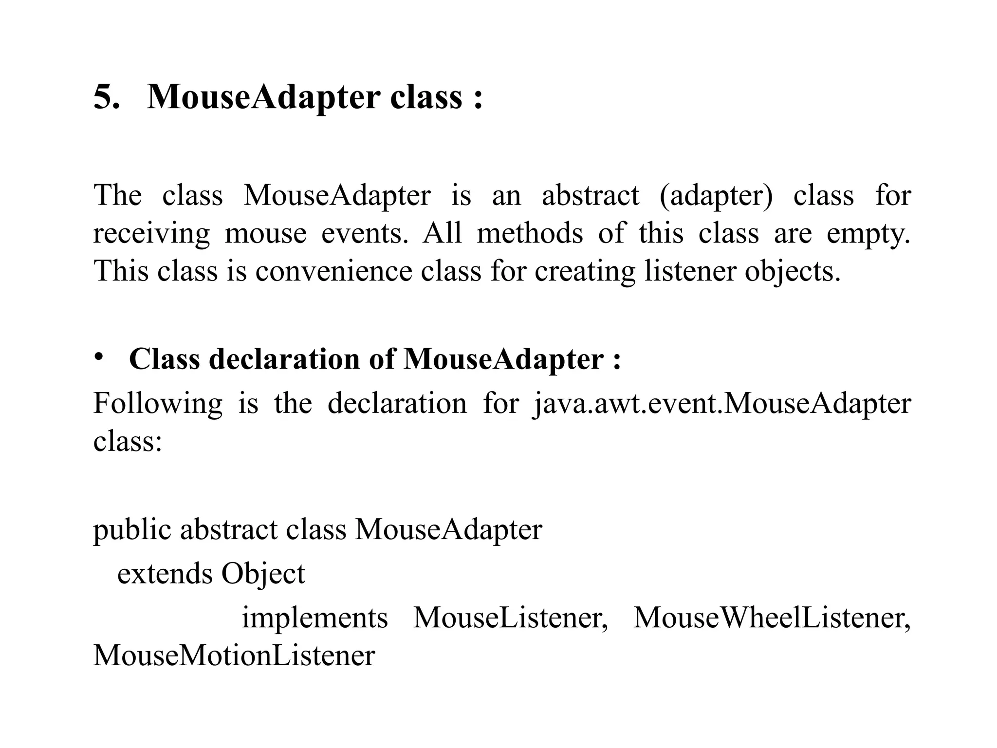 5. MouseAdapter class :
The class MouseAdapter is an abstract (adapter) class for
receiving mouse events. All methods of this class are empty.
This class is convenience class for creating listener objects.
• Class declaration of MouseAdapter :
Following is the declaration for java.awt.event.MouseAdapter
class:
public abstract class MouseAdapter
extends Object
implements MouseListener, MouseWheelListener,
MouseMotionListener
 