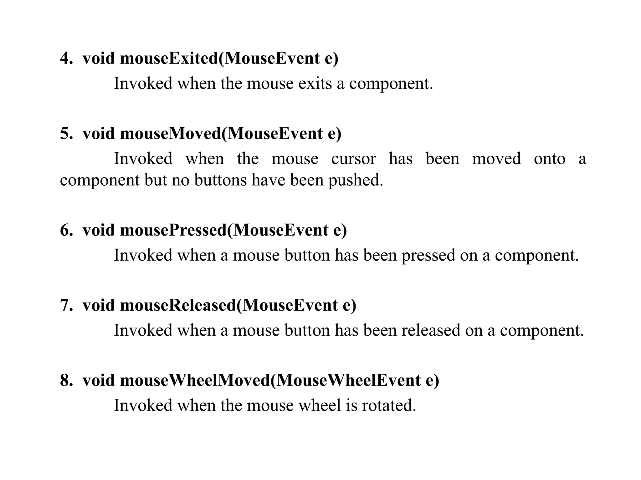 4. void mouseExited(MouseEvent e)
Invoked when the mouse exits a component.
5. void mouseMoved(MouseEvent e)
Invoked when the mouse cursor has been moved onto a
component but no buttons have been pushed.
6. void mousePressed(MouseEvent e)
Invoked when a mouse button has been pressed on a component.
7. void mouseReleased(MouseEvent e)
Invoked when a mouse button has been released on a component.
8. void mouseWheelMoved(MouseWheelEvent e)
Invoked when the mouse wheel is rotated.
 