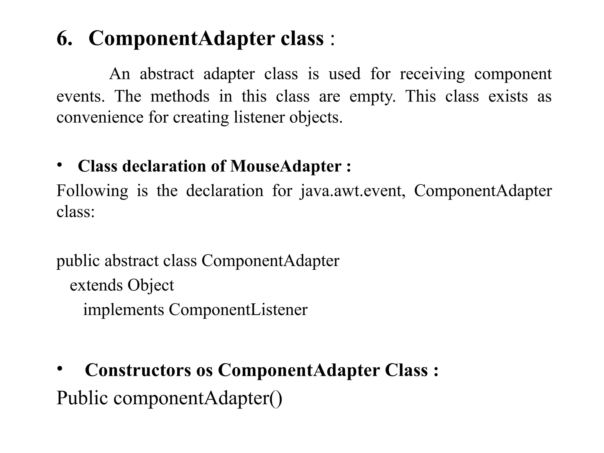 6. ComponentAdapter class :
An abstract adapter class is used for receiving component
events. The methods in this class are empty. This class exists as
convenience for creating listener objects.
• Class declaration of MouseAdapter :
Following is the declaration for java.awt.event, ComponentAdapter
class:
public abstract class ComponentAdapter
extends Object
implements ComponentListener
• Constructors os ComponentAdapter Class :
Public componentAdapter()
 