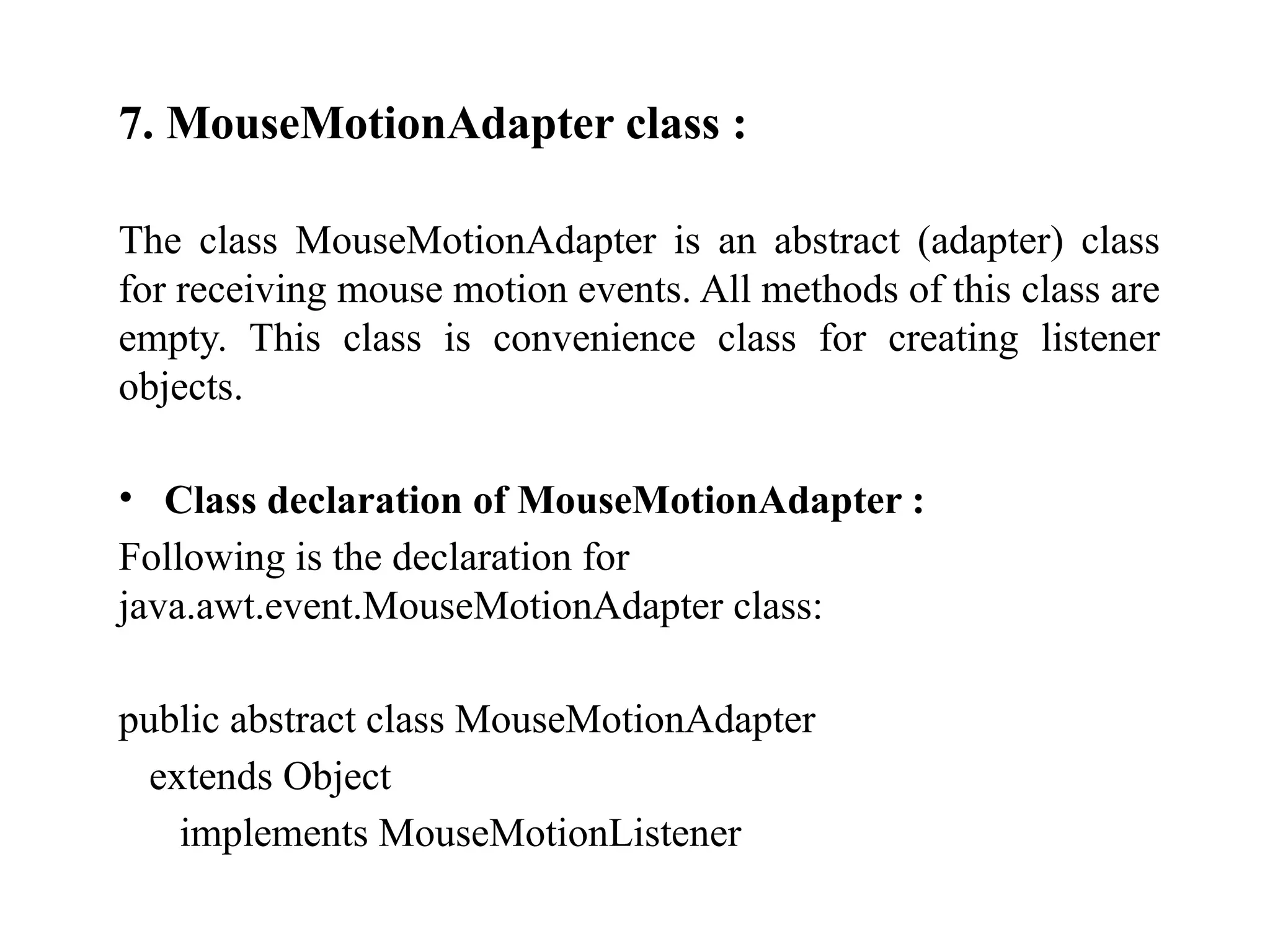 7. MouseMotionAdapter class :
The class MouseMotionAdapter is an abstract (adapter) class
for receiving mouse motion events. All methods of this class are
empty. This class is convenience class for creating listener
objects.
• Class declaration of MouseMotionAdapter :
Following is the declaration for
java.awt.event.MouseMotionAdapter class:
public abstract class MouseMotionAdapter
extends Object
implements MouseMotionListener
 