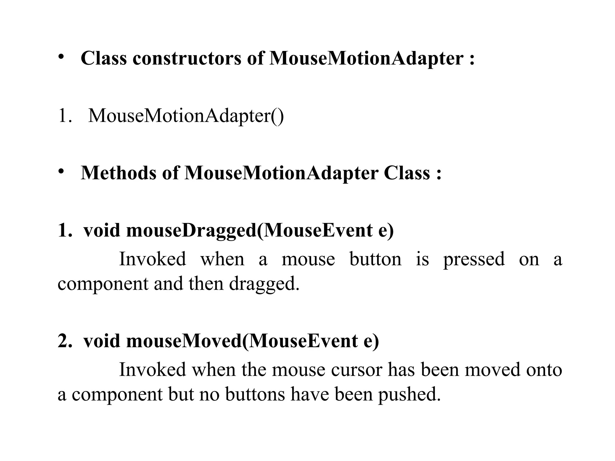 • Class constructors of MouseMotionAdapter :
1. MouseMotionAdapter()
• Methods of MouseMotionAdapter Class :
1. void mouseDragged(MouseEvent e)
Invoked when a mouse button is pressed on a
component and then dragged.
2. void mouseMoved(MouseEvent e)
Invoked when the mouse cursor has been moved onto
a component but no buttons have been pushed.
 