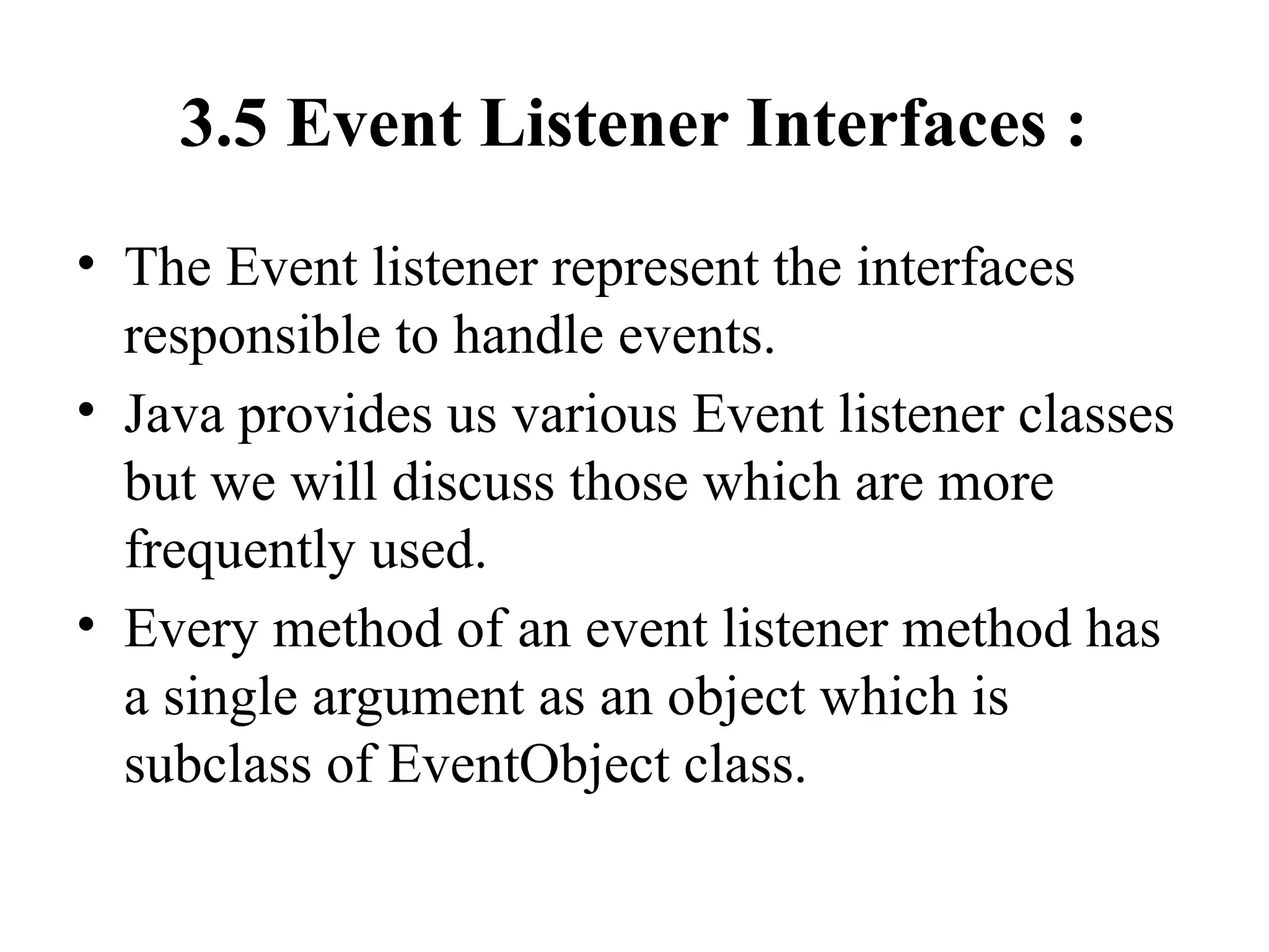 3.5 Event Listener Interfaces :
• The Event listener represent the interfaces
responsible to handle events.
• Java provides us various Event listener classes
but we will discuss those which are more
frequently used.
• Every method of an event listener method has
a single argument as an object which is
subclass of EventObject class.
 